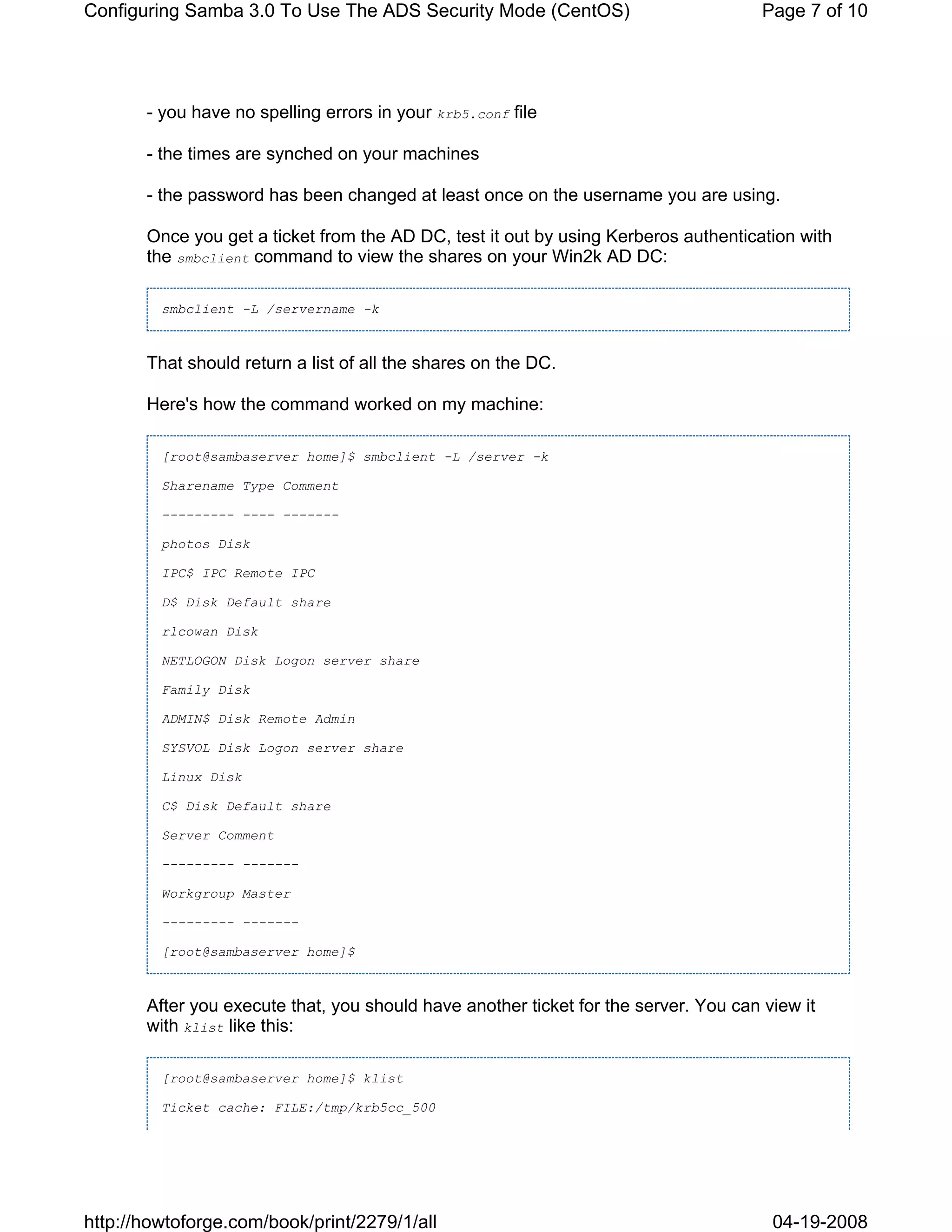 Configuring Samba 3.0 To Use The ADS Security Mode (CentOS)                           Page 7 of 10




       - you have no spelling errors in your krb5.conf file

       - the times are synched on your machines

       - the password has been changed at least once on the username you are using.

       Once you get a ticket from the AD DC, test it out by using Kerberos authentication with
       the smbclient command to view the shares on your Win2k AD DC:

         smbclient -L /servername -k



       That should return a list of all the shares on the DC.

       Here's how the command worked on my machine:

         [root@sambaserver home]$ smbclient -L /server -k

         Sharename Type Comment

         --------- ---- -------

         photos Disk

         IPC$ IPC Remote IPC

         D$ Disk Default share

         rlcowan Disk

         NETLOGON Disk Logon server share

         Family Disk

         ADMIN$ Disk Remote Admin

         SYSVOL Disk Logon server share

         Linux Disk

         C$ Disk Default share

         Server Comment

         --------- -------

         Workgroup Master

         --------- -------

         [root@sambaserver home]$



       After you execute that, you should have another ticket for the server. You can view it
       with klist like this:

         [root@sambaserver home]$ klist

         Ticket cache: FILE:/tmp/krb5cc_500




http://howtoforge.com/book/print/2279/1/all                                            04-19-2008
 