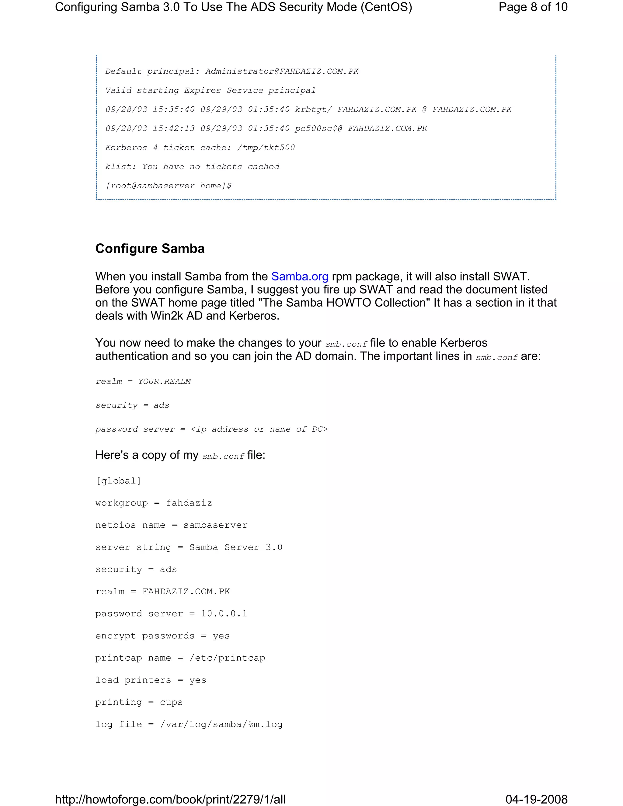 Configuring Samba 3.0 To Use The ADS Security Mode (CentOS)                         Page 8 of 10




         Default principal: Administrator@FAHDAZIZ.COM.PK

         Valid starting Expires Service principal

         09/28/03 15:35:40 09/29/03 01:35:40 krbtgt/ FAHDAZIZ.COM.PK @ FAHDAZIZ.COM.PK

         09/28/03 15:42:13 09/29/03 01:35:40 pe500sc$@ FAHDAZIZ.COM.PK

         Kerberos 4 ticket cache: /tmp/tkt500

         klist: You have no tickets cached

         [root@sambaserver home]$




       Configure Samba

       When you install Samba from the Samba.org rpm package, it will also install SWAT.
       Before you configure Samba, I suggest you fire up SWAT and read the document listed
       on the SWAT home page titled "The Samba HOWTO Collection" It has a section in it that
       deals with Win2k AD and Kerberos.

       You now need to make the changes to your smb.conf file to enable Kerberos
       authentication and so you can join the AD domain. The important lines in smb.conf are:

       realm = YOUR.REALM

       security = ads

       password server = <ip address or name of DC>


       Here's a copy of my smb.conf file:

       [global]

       workgroup = fahdaziz

       netbios name = sambaserver

       server string = Samba Server 3.0

       security = ads

       realm = FAHDAZIZ.COM.PK

       password server = 10.0.0.1

       encrypt passwords = yes

       printcap name = /etc/printcap

       load printers = yes

       printing = cups

       log file = /var/log/samba/%m.log




http://howtoforge.com/book/print/2279/1/all                                           04-19-2008
 