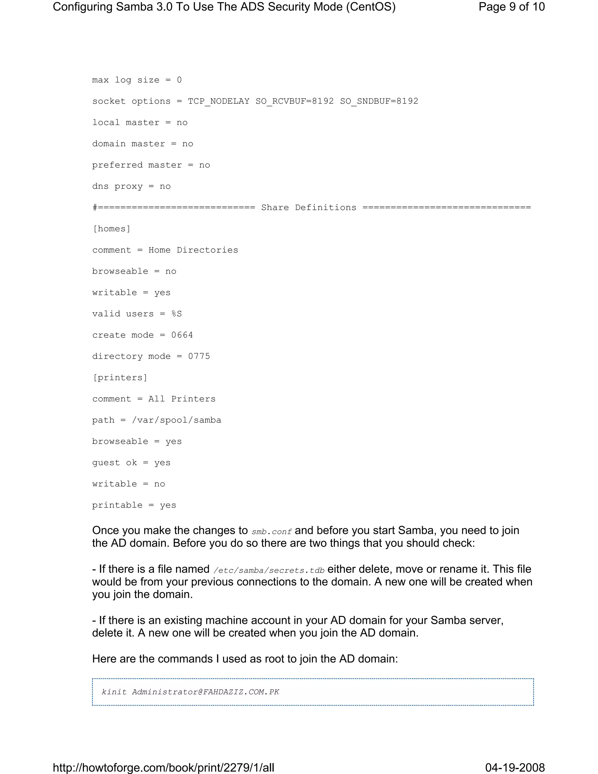 Configuring Samba 3.0 To Use The ADS Security Mode (CentOS)                             Page 9 of 10




       max log size = 0

       socket options = TCP_NODELAY SO_RCVBUF=8192 SO_SNDBUF=8192

       local master = no

       domain master = no

       preferred master = no

       dns proxy = no

       #============================ Share Definitions ==============================

       [homes]

       comment = Home Directories

       browseable = no

       writable = yes

       valid users = %S

       create mode = 0664

       directory mode = 0775

       [printers]

       comment = All Printers

       path = /var/spool/samba

       browseable = yes

       guest ok = yes

       writable = no

       printable = yes

       Once you make the changes to smb.conf and before you start Samba, you need to join
       the AD domain. Before you do so there are two things that you should check:

       - If there is a file named /etc/samba/secrets.tdb either delete, move or rename it. This file
       would be from your previous connections to the domain. A new one will be created when
       you join the domain.

       - If there is an existing machine account in your AD domain for your Samba server,
       delete it. A new one will be created when you join the AD domain.

       Here are the commands I used as root to join the AD domain:

         kinit Administrator@FAHDAZIZ.COM.PK




http://howtoforge.com/book/print/2279/1/all                                              04-19-2008
 