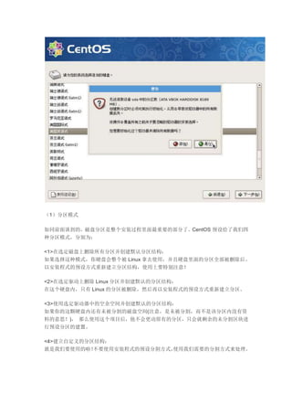 （1）分区模式
如同前面谈到的，磁盘分区是整个安装过程里面最重要的部分了。CentOS 预设给了我们四
种分区模式，分别为：
<1>在选定磁盘上删除所有分区并创建默认分区结构：
如果选择这种模式，你硬盘会整个被 Linux 拿去使用，并且硬盘里面的分区全部被删除后，
以安装程式的预设方式重新建立分区结构，使用上要特别注意！
<2>在选定驱动上删除 Linux 分区并创建默认的分区结构：
在这个硬盘内，只有 Linux 的分区被删除，然后再以安装程式的预设方式重新建立分区。
<3>使用选定驱动器中的空余空间并创建默认的分区结构：
如果你的这颗硬盘内还有未被分割的磁盘空间(注意，是未被分割，而不是该分区内没有资
料的意思！)， 那么使用这个项目后，他不会更动原有的分区，只会就剩余的未分割区块进
行预设分区的建置。
<4>建立自定义的分区结构：
就是我们要使用的啦！不要使用安装程式的预设分割方式，使用我们需要的分割方式来处理。
 