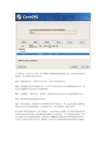 至于指令区，总共有六大区块，其中 RAID 与 LVM 是硬盘特殊的应用，这部份我们会在单
独介绍。至于其他指令的作用如下：
新建：是增加新分区，亦即进行分区动作，以建立新的磁盘分区；
编辑：则是编辑已经存在的磁盘分区， 你可以在实际状态显示区点选想要修改的分区，然
后再点选‘编辑’即可进行该分区的编辑动作。
删除：则是删除一个磁盘分区，同样的， 你得要在实际状态显示区点选想要删除的分区。
重设：则是恢复最原始的磁盘分区状态。
Tips：需要注意的是，你的系统与作者的系统当然不可能完全一样，所以你屏幕上的硬盘资
讯应该不会与作者的相同的喔！ 所以看到不同，不要太紧张啊，那是正常的。
接下来建立根目录(/)的分区。按下“新建”后，就会出现如下的画面。由于我们需要的根目录
是使用 Linux 的文件系统，因此预设就是 ext3 这个文件系统。 至于在挂载点的地方，你可
以手动输入也可以用鼠标来挑选。 最后在大小(MB)的地方输入你所需要的磁盘容量即可。
不过由于作者这个系统当中只有一颗硬盘，所以在“允许的驱动器”里面就不能够自由挑选。
 