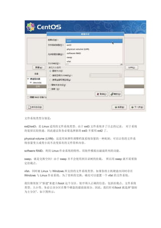 文件系统类型分别是：
ext2/ext3：是 Linux 适用的文件系统类型。由于 ext3 文件系统多了日志的记录， 对于系统
的复原比较快速，因此建议你务必要选择新的 ext3 不要用 ext2 了。
physical volume (LVM)：这是用来弹性调整档案系统容量的一种机制，可以让你的文件系
统容量变大或变小而不改变原有的文件资料内容。
software RAID：利用 Linux 作业系统的特性，用软件模拟出磁盘阵列的功能。
swap：就是交换空间！由于 swap 并不会使用到目录树的挂载， 所以用 swap 就不需要指
定挂载点。
vfat：同时被 Linux 与 Windows 所支持的文件系统类型。如果你的主机硬盘内同时存在
Windows 与 Linux 作业系统，为了资料的交换，确实可以建置一个 vfat 的文件系统。
我们继续按下“新建”来建立/boot 这个分区。依序填入正确的信息，包括挂载点、文件系统
类型、大小等。务必让该分区在整个硬盘的最前面部分。因此，我们针对/boot 就选择“强制
为主分区”。如下图所示：
 