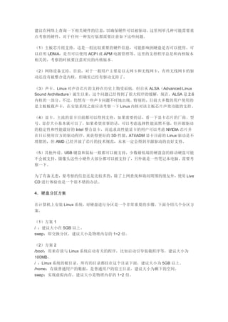 建议在网络上查询一下相关硬件的信息，以确保硬件可以被驱动。这里列举几种可能需要重
点考察的硬件，对于任何一种发行版都需要注意如下这些问题。
（1）主板芯片组支持。这是一组比较重要的硬件信息，可能影响到硬盘是否可以使用、可
以启用 UDMA，是否可以使用 ACPI 或 APM 电源管理等。这里的支持程序总是和内核版本
相关的，考察的时候要注意对应的内核版本。
（2）网络设备支持。目前，对于一般用户主要是以太网卡和无线网卡，有些无线网卡的驱
动还没有被整合进内核，但确实已经有驱动支持了。
（3）声卡。Linux 对声音芯片的支持在历史上饱受诟病，但自从 ALSA（Advanced Linux
Sound Architecture）诞生以来，这个问题已经得到了很大程序的缓解，现在，ALSA 是 2.6
内核的一部分。不过，仍然有一些声卡问题不时地出现。特别的，目前大多数的用户使用的
是主板板载声卡，在安装系统之前应该考察一下 Linux 内核对该主板芯片声效功能的支持。
（4）显卡。主流的显卡目前都可以得到支持，如果需要的话，看一下显卡芯片的厂商、型
号、显存大小基本就可以了，如果希望省事的话，可以考虑选择性能虽然不强，但开源驱动
的稳定性和性能最好的 Intel 整合显卡，而追求高性能显卡的用户可以考虑 NVIDIA 芯片并
在日后使用官方的驱动程序，来获得更好的 3D 性能，ATI/ADM 显卡目前的 Linux 驱动是不
理想的，但 AMD 已经开放了芯片的技术规范，未来一定会得到开源驱动的良好支持。
（5）其他外设。USB 键盘和鼠标一般都可以被支持，少数最低端的硬盘盒的移动硬盘可能
不会被支持，摄像头这些小硬件大部分都可以被支持了，另外就是一些笔记本电脑，需要考
察一下。
为了有备无患，要考察的信息还是比较多的，除了上网查找和询问周围的朋友外，使用 Live
CD 进行体验也是一个很不错的办法。
4．硬盘分区方案
在计算机上安装 Linux 系统，对硬盘进行分区是一个非常重要的步骤，下面介绍几个分区方
案。
（1）方案 1
/ ：建议大小在 5GB 以上。
swap：即交换分区，建议大小是物理内存的 1~2 倍。
（2）方案 2
/boot：用来存放与 Linux 系统启动有关的程序，比如启动引导装载程序等，建议大小为
100MB。
/ ：Linux 系统的根目录，所有的目录都挂在这个目录下面，建议大小为 5GB 以上。
/home：存放普通用户的数据，是普通用户的宿主目录，建议大小为剩下的空间。
swap：实现虚拟内存，建议大小是物理内存的 1~2 倍。
 