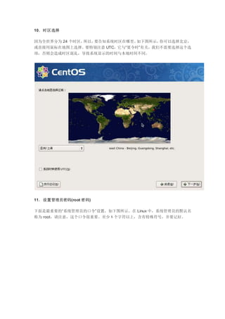 10．时区选择
因为全世界分为 24 个时区，所以，要告知系统时区在哪里。如下图所示，你可以选择北京，
或直接用鼠标在地图上选择。要特别注意 UTC，它与“夏令时”有关，我们不需要选择这个选
项，否则会造成时区混乱，导致系统显示的时间与本地时间不同。
11．设置管理员密码(root 密码)
下面是最重要的“系统管理员的口令”设置，如下图所示。在 Linux 中，系统管理员的默认名
称为 root，请注意，这个口令很重要。至少８个字符以上，含有特殊符号，并要记好。
 