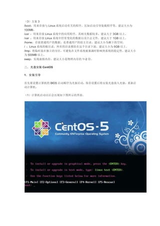 （3）方案 3
/boot：用来存放与 Linux 系统启动有关的程序，比如启动引导装载程序等，建议大小为
100MB。
/usr ：用来存放 Linux 系统中的应用程序，其相关数据较多，建议大于 3GB 以上。
/var ：用来存放 Linux 系统中经常变化的数据以及日志文件，建议大于 1GB 以上。
/home：存放普通用户的数据，是普通用户的宿主目录，建议大小为剩下的空间。
/ ：Linux 系统的根目录，所有的目录都挂在这个目录下面，建议大小为 5GB 以上。
/tmp：将临时盘在独立的分区，可避免在文件系统被塞满时影响到系统的稳定性。建议大小
为 500MB 以上。
swap：实现虚拟内存，建议大小是物理内存的 1~2 倍。
二．光盘安装 CentOS
1．安装引导
首先要设置计算机的 BIOS 启动顺序为光驱启动，保存设置后将安装光盘放入光驱，重新启
动计算机。
（1）计算机启动以后会出现如下图所示的界面。
 
