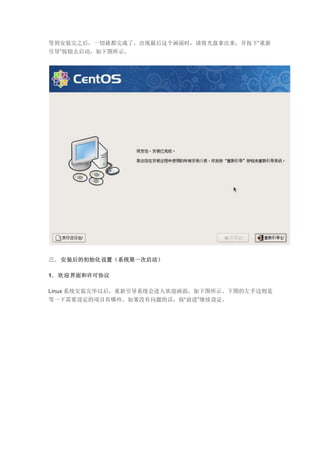 等到安装完之后，一切就都完成了。出现最后这个画面时，请将光盘拿出来，并按下“重新
引导”按钮去启动，如下图所示。
三．安装后的初始化设置（系统第一次启动）
1．欢迎界面和许可协议
Linux 系统安装完毕以后，重新引导系统会进入欢迎画面，如下图所示。下图的左手边则是
等一下需要设定的项目有哪些。如果没有问题的话，按“前进”继续设定。
 