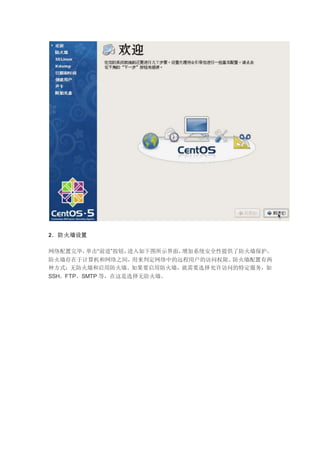 2．防火墙设置
网络配置完毕，单击“前进”按钮，进入如下图所示界面，增加系统安全性提供了防火墙保护，
防火墙存在于计算机和网络之间，用来判定网络中的远程用户的访问权限。防火墙配置有两
种方式：无防火墙和启用防火墙。如果要启用防火墙，就需要选择允许访问的特定服务，如
SSH、FTP、SMTP 等，在这是选择无防火墙。
 