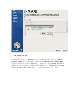3．配置 SElinux 访问控制
接下来如下图所示出现一个“SELinux”的东西，这个 SELinux 可就重要了！ 他是 Security
Enhanced Linux 的缩写，这个软体是由美国国家安全局(National Security Agency, NSA)
所开发的，这东西并不是防火墙。SELinux 是一个 Linux 系统存取控制(Access control)的细
部设定， 重点在于控制程式对于系统档案的存取权限限制。由于 CentOS 5.x 以后的 Linux
版本对于 SELinux 的设定已经非常的妥当了， 因此建议您务必要打开这个功能。
 