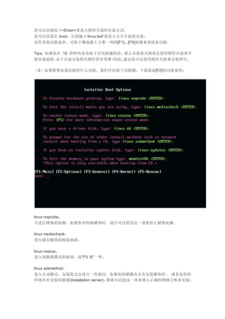 你可以直接按下<Enter>来进入图形介面的安装方式；
也可以直接在 boot：后面输入‘linux text’来进入文字介面的安装；
还有其他功能选单，可按下键盘最上方那一列的[F1]...[F5]按键来查阅各功能。
Tips：如果你在 10 秒钟内没有按下任何按键的话，那么安装程式预设会使用图形介面来开
始安装流程。由于目前安装程式都作的非常棒！因此，建议你可以使用图形介面来安装即可。
（2）如果想要知道还提供什么功能，我们可以按下功能键。下面就是[F2]的功能说明：
linux noprobe：
不进行硬体的侦测，如果你有特殊硬体时，或许可以使用这一项来停止硬体侦测；
linux mediacheck：
进行储存媒体的检验画面。
linux rescue：
进入到救援模式的画面，按“F5 键”一样。
linux askmethod：
进入互动模式，安装程式会进行一些询问。如果你的硬碟内含有安装媒体时， 或者是你的
环境内有安装伺服器(Installation server)，那就可以选这一项来填入正确的网路主机来安装；
 