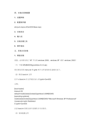 四．安装后系统配置
1．设置网络
2．配置软件源
etc/yum.repos.d/CentOS-Base.repo
3．安装语言
4．输入法
5．安装压缩工具
6．硬件驱动
五．其他方式安装
1．硬盘安装
前提：必须要安装了 NT 平台的 windows 2000、windows XP 或者 windows 2003！
（1）下载 GRUB4DOS(grub4dos-0.4.3.zip)
将压缩包里的 menu.lst 和 grldr 两个文件复制到 C 盘根目录下。
（2）修改 boot.ini 文件
打开 c:boot.ini 在文件最后加入 C:grldr=CentOS
示例：
[boot loader]
timeout=30
default=multi(0)disk(0)rdisk(0)partition(1)WINDOWS
[operating systems]
multi(0)disk(0)rdisk(0)partition(1)WINDOWS="Microsoft Windows XP Professional"
/noexecute=optin /fastdetect
C:grldr=CentOS
注意 boot.ini 需要去掉只读属性才可以保存。
（3）复制镜像文件
 
