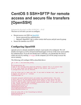 CentOS 5 SSH+SFTP for remote
access and secure file transfers
[OpenSSH]
Submitted by firewing1 on Wed, 05/04/2011 - 18:42
This how-to will show you how to configure:
Remote access over SSH via OpenSSH
o Secure, password-less authentication
o Optional: OpenSSH 5.4p1 to allow restrict shell access and jail users by group
Secure file transfers over SFTP

Configuring OpenSSH
openssh-server is already installed by default, it just needs to be configured. We will
disable root logins as well as all password-based logins in favour of the more secure public
key authentication. If you do not already have a SSH key, you should take the time to
create one now by running ssh-keygen on the computer you will be using to access the
server remotely.
The following will configure SSH as described above:
cat << EOF >> /etc/ssh/sshd_config
#
## Customizations ##
# Some of the settings here duplicate defaults, however this is to ensure that
# if for some reason the defaults change in the future, your server's
# configuration will not be affected.
# Do not allow root to login over SSH. If you need to become root, login as your
# regular use and use su - instead.
PermitRootLogin no
# Disable password authentication and enable key authentication. This will
# force users to use key-based authentication which is more secure and will
# protect against some automated brute force attacks on the server. As well,
# this section disables some unneeded authentication types. If you wish to use
# them, modify this section accordingly.
PasswordAuthentication no
PubkeyAuthentication yes
ChallengeResponseAuthentication no
KerberosAuthentication no
# Do not allow TCP or X11 forwarding by default.
AllowTcpForwarding no
X11Forwarding no

 