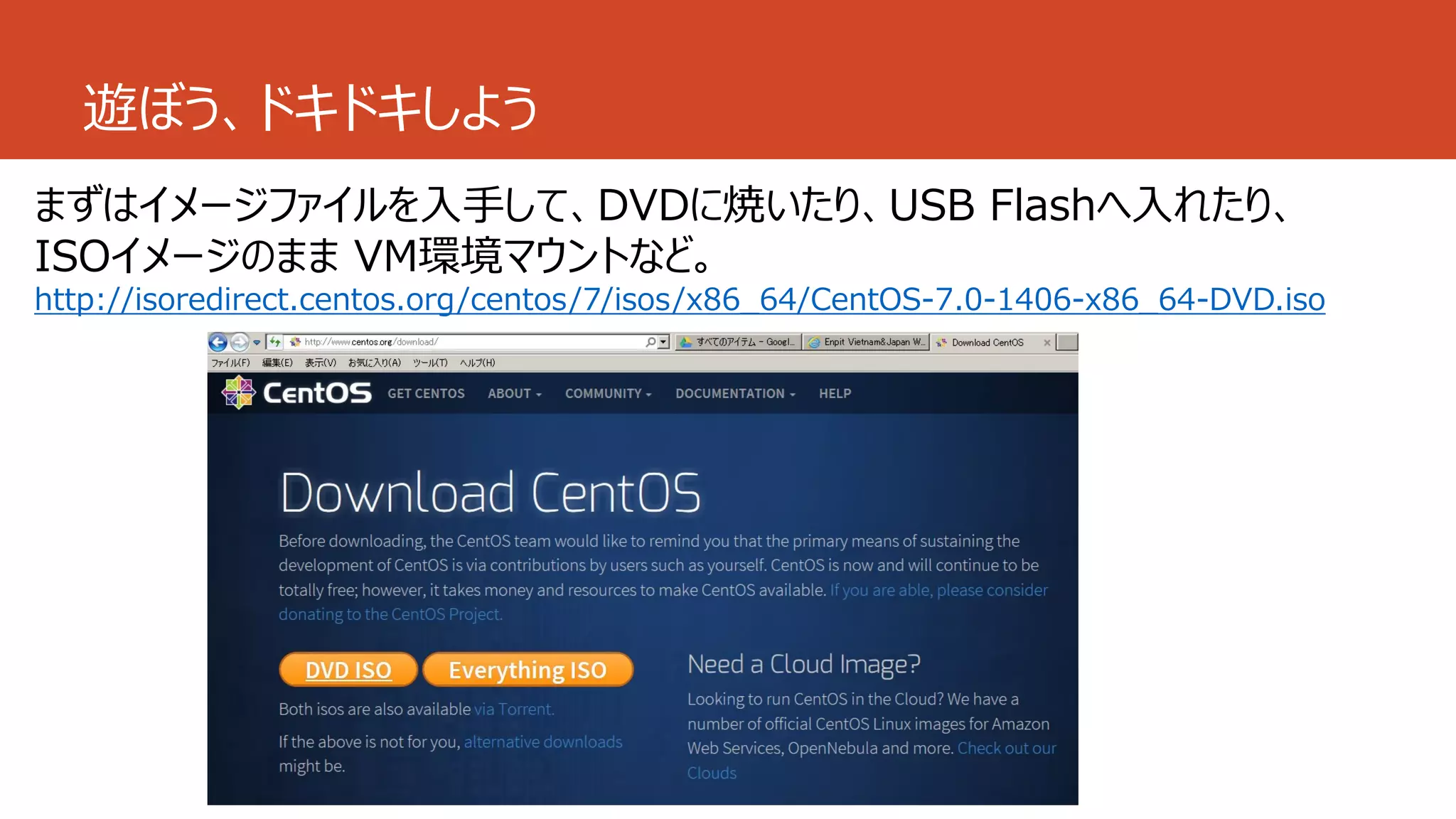 遊ぼう、ドキドキしよう
まずはイメージファイルを入手して、DVDに焼いたり、USB Flashへ入れたり、
ISOイメージのまま VM環境マウントなど。
http://isoredirect.centos.org/centos/7/isos/x86_64/CentOS-7.0-1406-x86_64-DVD.iso
 