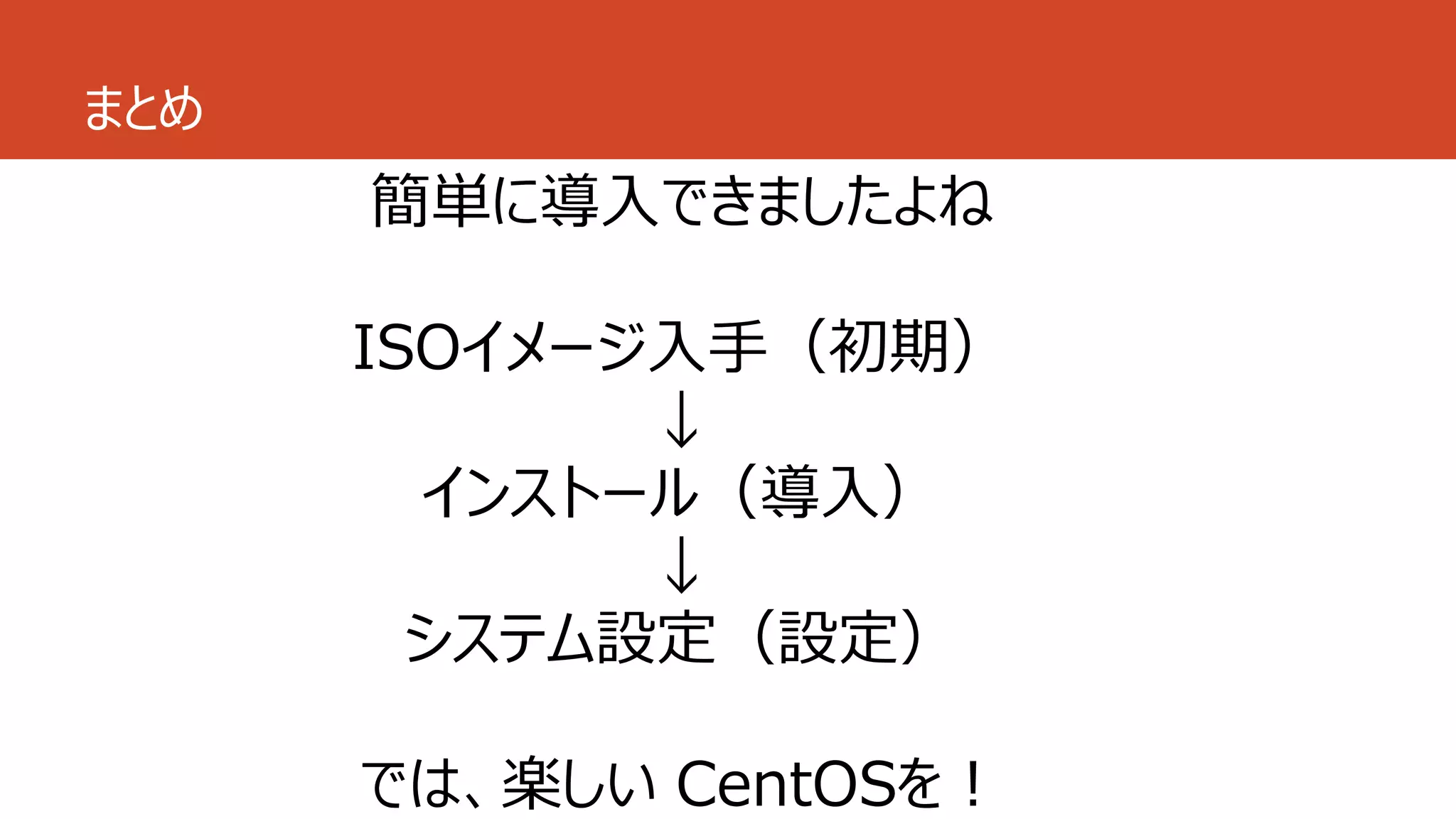 まとめ
簡単に導入できましたよね
ISOイメージ入手（初期）
↓
インストール（導入）
↓
システム設定（設定）
では、楽しい CentOSを！
 