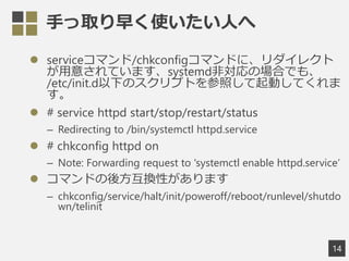֤ȡ礯ʹˤ
? serviceޥ/chkconfigޥɤˡ쥯
⤵ƤޤsystemdǌΈϤǤ⡢
/etc/init.d¤ΥץȤդӤƤ

? # service httpd start/stop/restart/status
C Redirecting to /bin/systemctl httpd.service
? # chkconfig httpd on
C Note: Forwarding request to 'systemctl enable httpd.service
? ޥɤ᷽QԤޤ
C chkconfig/service/halt/init/poweroff/reboot/runlevel/shutdo
wn/telinit
14
 