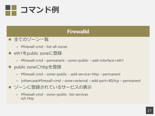 ޥ
Firewalld
? ȫƤΥ`һE
C #firewall-cmd --list-all-zones
? eth1public zone˵h
C #firewall-cmd --permanent --zone=public --add-interface=eth1
? public zonehttph
C #firewall-cmd --zone=public --add-service=http --permanent
C (othercase)#firewall-cmd --zone=external --add-port=80/tcp --permanent
? `˵hƤ륵`ӥαʾ
C #firewall-cmd --zone=public -list-services
ssh http
21
 