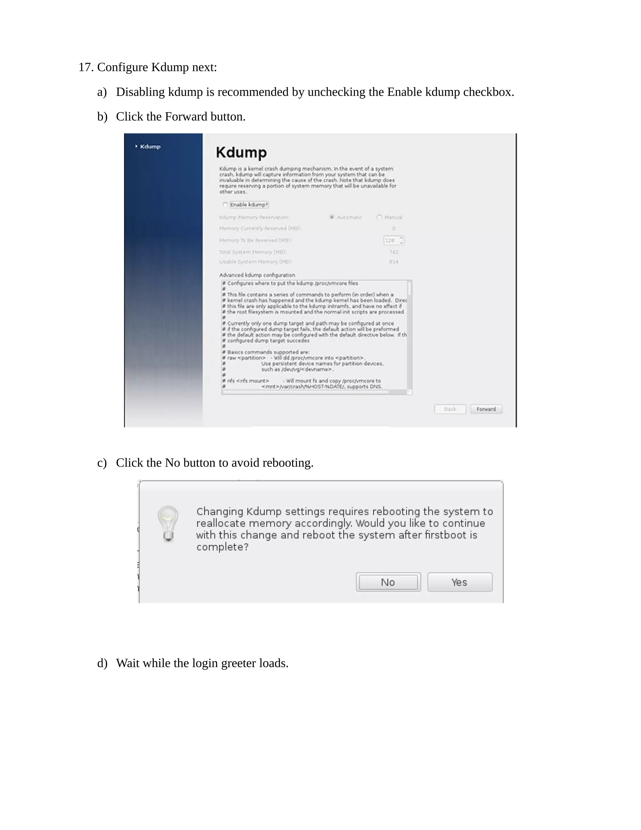 17. Configure Kdump next:
a) Disabling kdump is recommended by unchecking the Enable kdump checkbox.
b) Click the Forward button.
c) Click the No button to avoid rebooting.
d) Wait while the login greeter loads.
 