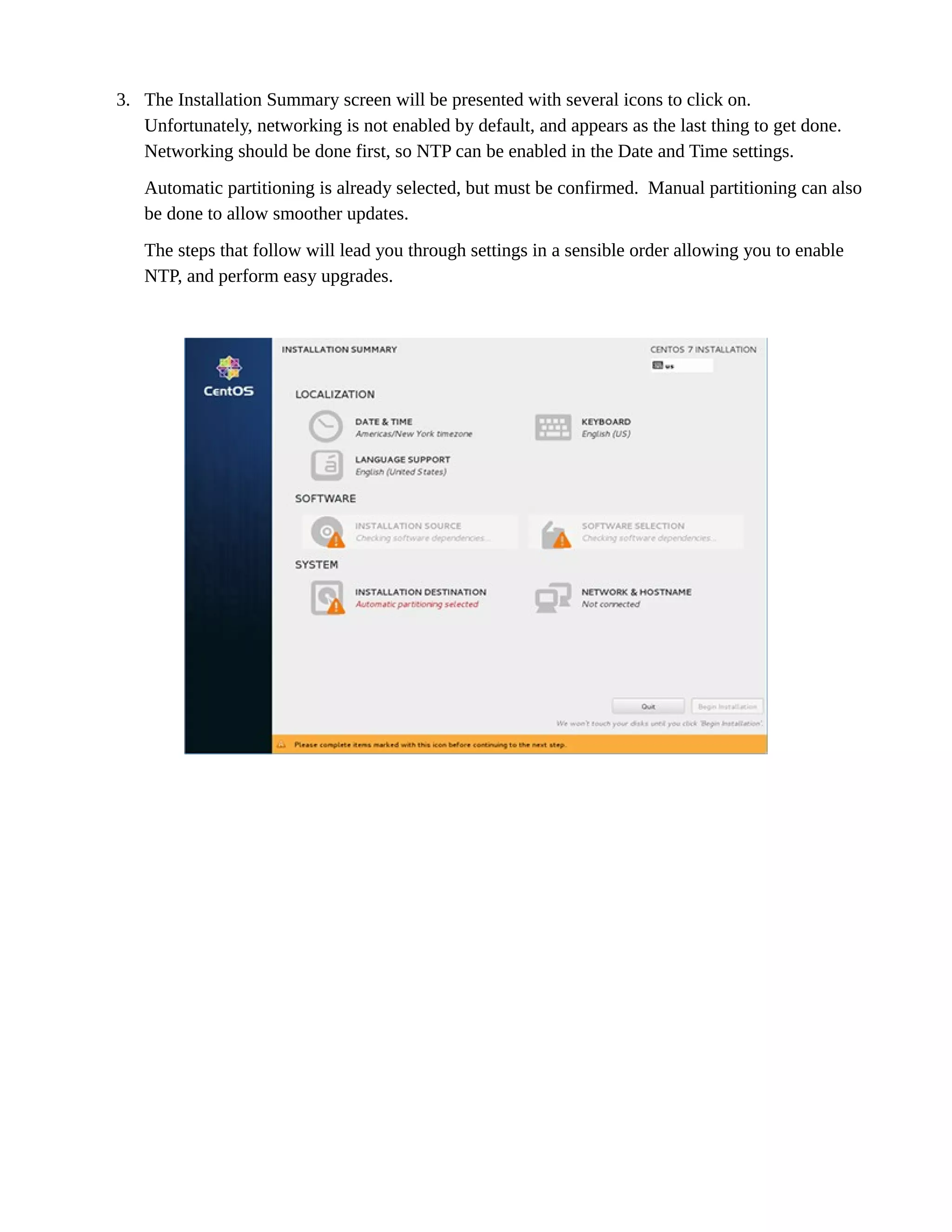 3. The Installation Summary screen will be presented with several icons to click on.
Unfortunately, networking is not enabled by default, and appears as the last thing to get done.
Networking should be done first, so NTP can be enabled in the Date and Time settings.
Automatic partitioning is already selected, but must be confirmed. Manual partitioning can also
be done to allow smoother updates.
The steps that follow will lead you through settings in a sensible order allowing you to enable
NTP, and perform easy upgrades.
 