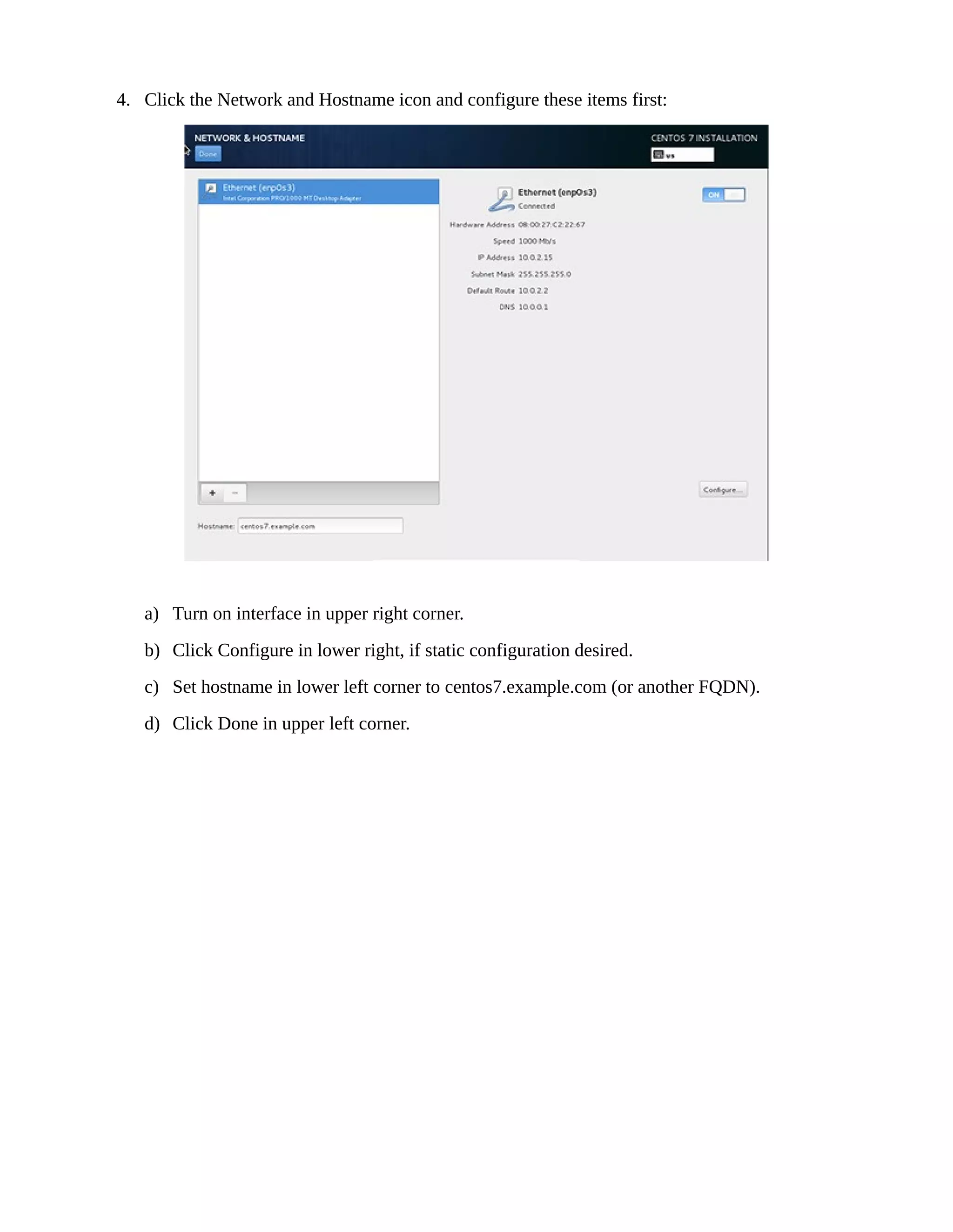 4. Click the Network and Hostname icon and configure these items first:
a) Turn on interface in upper right corner.
b) Click Configure in lower right, if static configuration desired.
c) Set hostname in lower left corner to centos7.example.com (or another FQDN).
d) Click Done in upper left corner.
 