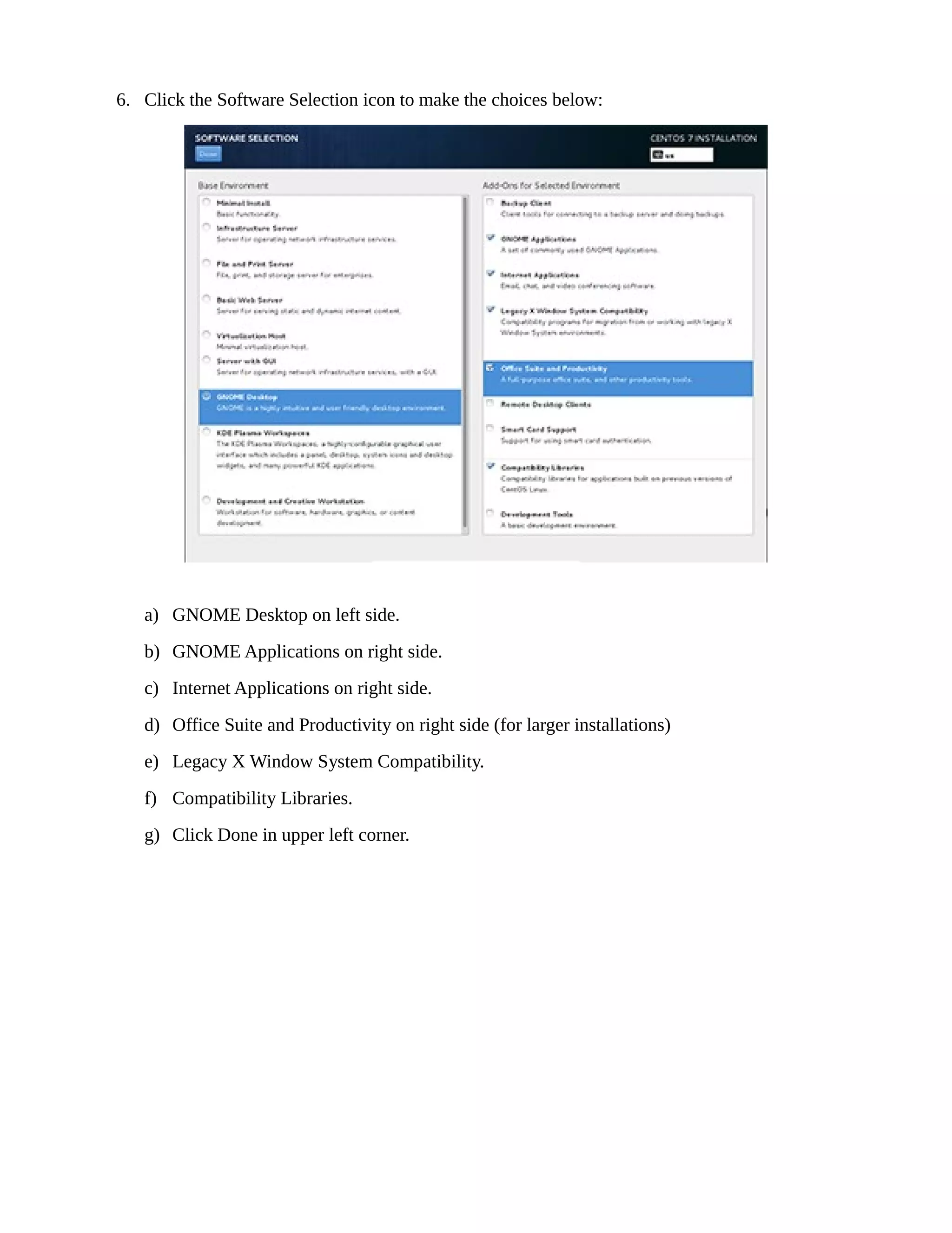 6. Click the Software Selection icon to make the choices below:
a) GNOME Desktop on left side.
b) GNOME Applications on right side.
c) Internet Applications on right side.
d) Office Suite and Productivity on right side (for larger installations)
e) Legacy X Window System Compatibility.
f) Compatibility Libraries.
g) Click Done in upper left corner.
 