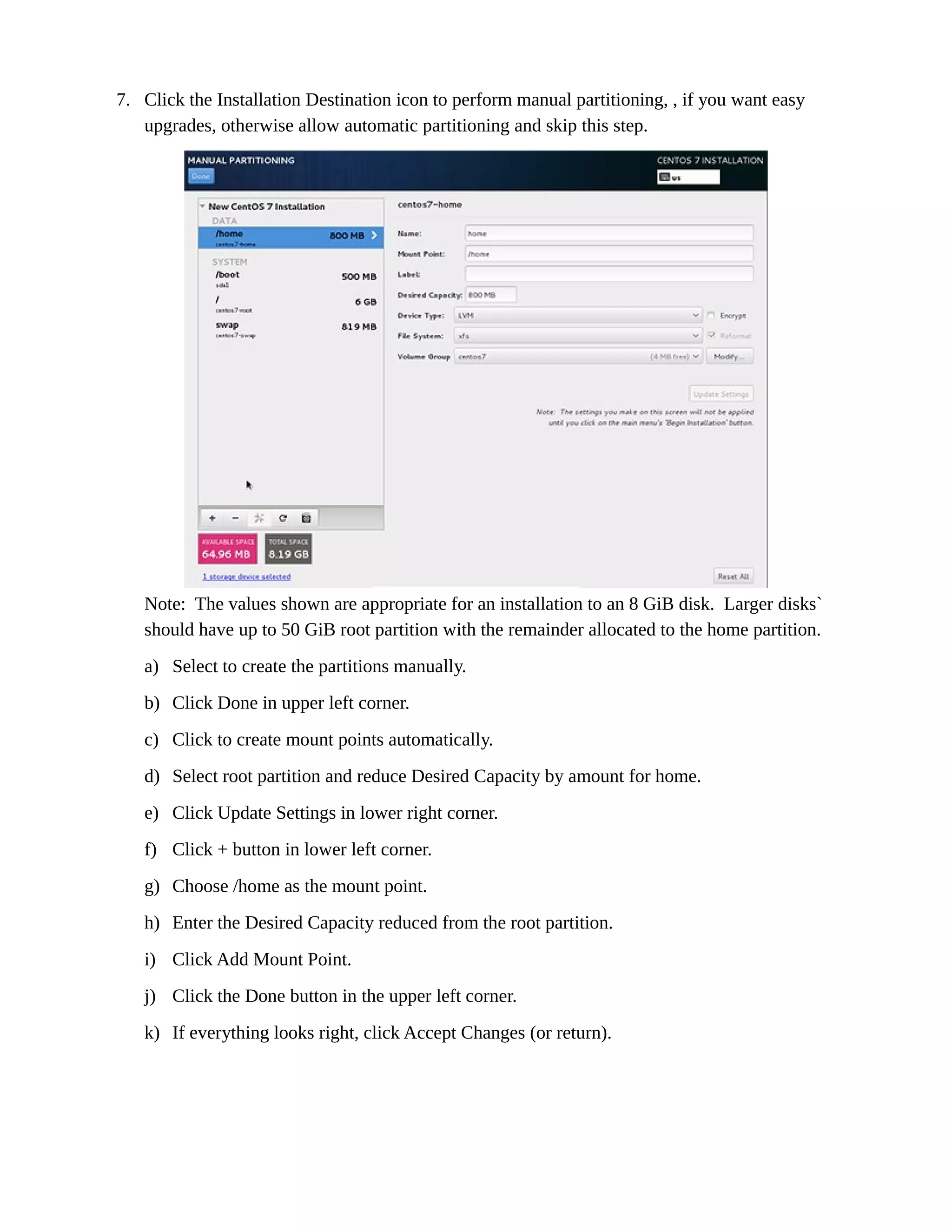 7. Click the Installation Destination icon to perform manual partitioning, , if you want easy
upgrades, otherwise allow automatic partitioning and skip this step.
Note: The values shown are appropriate for an installation to an 8 GiB disk. Larger disks`
should have up to 50 GiB root partition with the remainder allocated to the home partition.
a) Select to create the partitions manually.
b) Click Done in upper left corner.
c) Click to create mount points automatically.
d) Select root partition and reduce Desired Capacity by amount for home.
e) Click Update Settings in lower right corner.
f) Click + button in lower left corner.
g) Choose /home as the mount point.
h) Enter the Desired Capacity reduced from the root partition.
i) Click Add Mount Point.
j) Click the Done button in the upper left corner.
k) If everything looks right, click Accept Changes (or return).
 