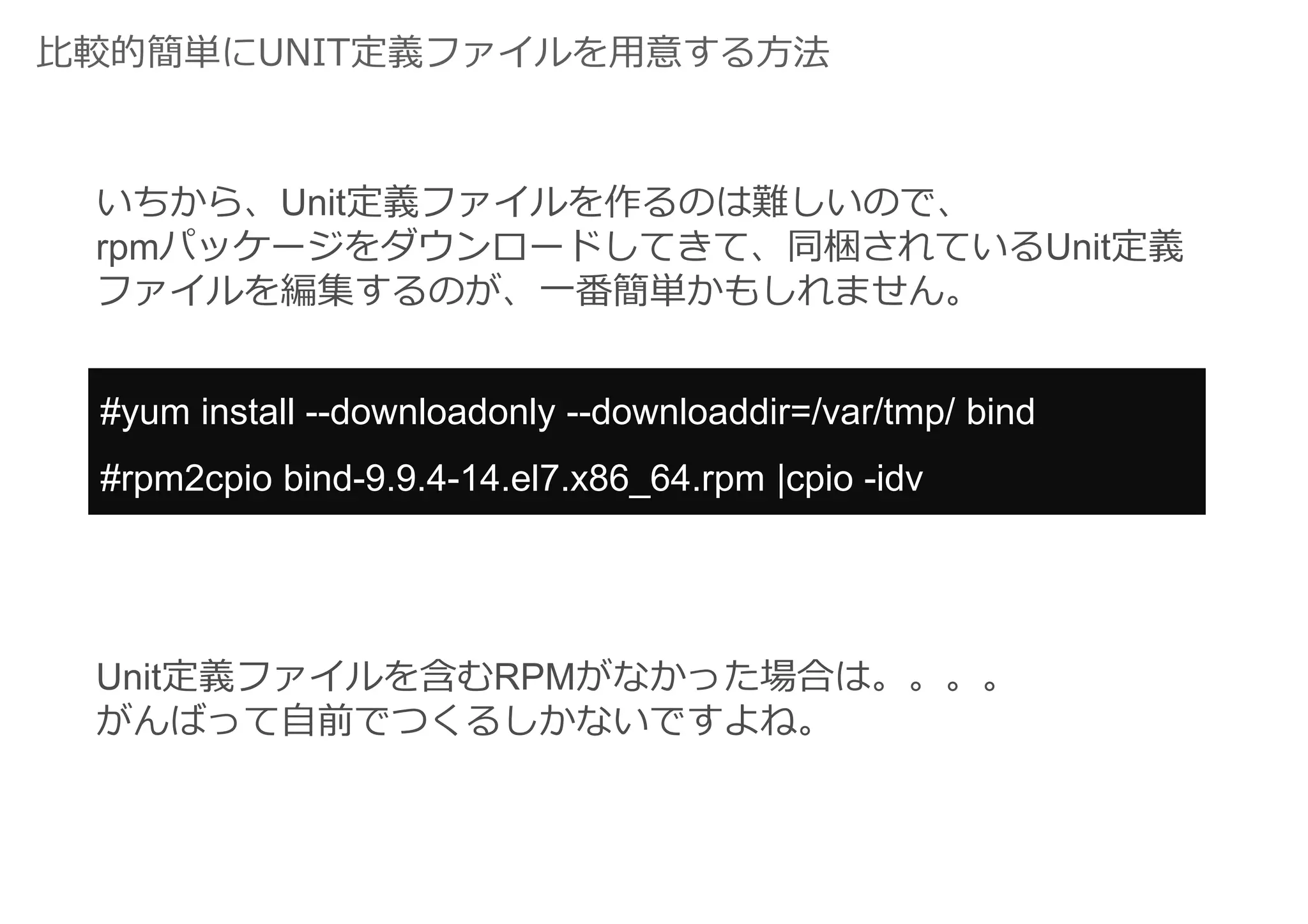 比較的簡単にUNIT定義ファイルを用意する方法
いちから、Unit定義ファイルを作るのは難しいので、
rpmパッケージをダウンロードしてきて、同梱されているUnit定義
ファイルを編集するのが、一番簡単かもしれません。
#yum install --downloadonly --downloaddir=/var/tmp/ bind
#rpm2cpio bind-9.9.4-14.el7.x86_64.rpm |cpio -idv
Unit定義ファイルを含むRPMがなかった場合は。。。。
がんばって自前でつくるしかないですよね。
 