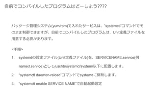 自前でコンパイルしたプログラムはどーしよう????
<手順>
1. systemdの設定ファイル(Unit定義ファイル)を、SERVICENAME.service(例
named.service)として/usr/lib/systemd/system/以下に配置します。
2. “systemctl daemon-reload”コマンドでsystemdに反映します。
3. “systemctl enable SERVICE NAME”で自動起動設定
パッケージ管理システム(yum/rpm)で入れたサービスは、”systemctl”コマンドでそ
のまま制御できますが、自前でコンパイルしたプログラムは、Unit定義ファイルを
用意する必要があります。
 