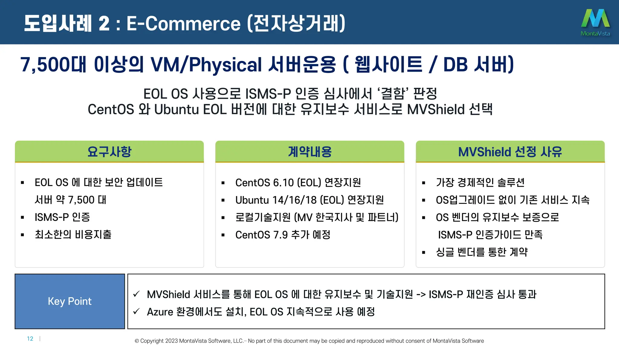 © 2016 MontaVista Software, LLC.– Confidential and Proprietary Information
12 | © Copyright 2023 MontaVista Software, LLC.– No part of this document may be copied and reproduced without consent of MontaVista Software
7,500대 이상의 VM/Physical 서버운용 ( 웹사이트 / DB 서버)
EOL OS 사용으로 ISMS-P 인증 심사에서 ‘결함’ 판정
CentOS 와 Ubuntu EOL 버전에 대한 유지보수 서비스로 MVShield 선택
Key Point
 MVShield 서비스를 통해 EOL OS 에 대한 유지보수 및 기술지원 -> ISMS-P 재인증 심사 통과
 Azure 환경에서도 설치, EOL OS 지속적으로 사용 예정
도입사례 2 : E-Commerce (전자상거래)
 EOL OS 에 대한 보안 업데이트
서버 약 7,500 대
 ISMS-P 인증
 최소한의 비용지출
요구사항
 CentOS 6.10 (EOL) 연장지원
 Ubuntu 14/16/18 (EOL) 연장지원
 로컬기술지원 (MV 한국지사 및 파트너)
 CentOS 7.9 추가 예정
계약내용
 가장 경제적인 솔루션
 OS업그레이드 없이 기존 서비스 지속
 OS 벤더의 유지보수 보증으로
ISMS-P 인증가이드 만족
 싱글 벤더를 통한 계약
MVShield 선정 사유
 