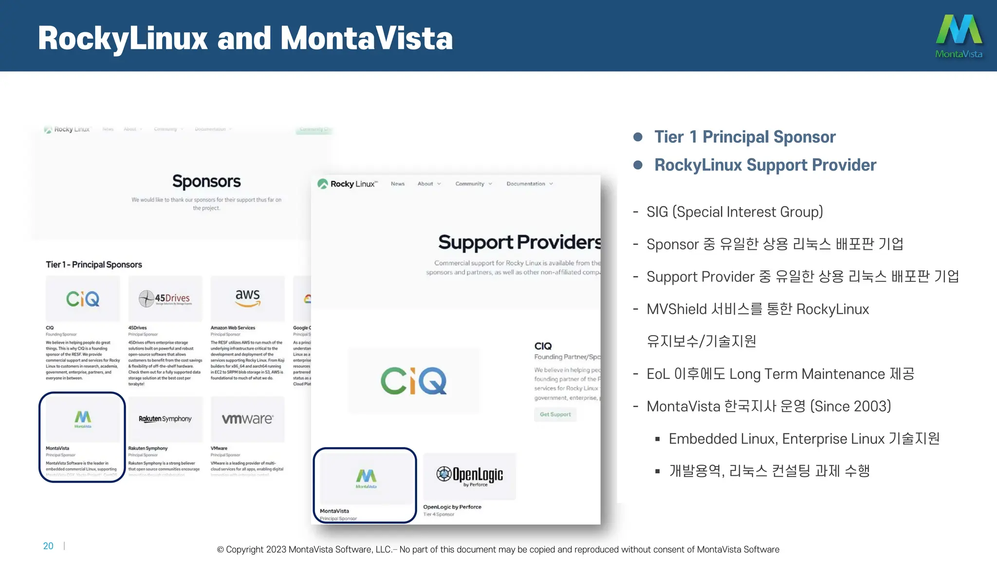 © 2016 MontaVista Software, LLC.– Confidential and Proprietary Information
20 | © Copyright 2023 MontaVista Software, LLC.– No part of this document may be copied and reproduced without consent of MontaVista Software
 Tier 1 Principal Sponsor
 RockyLinux Support Provider
- SIG (Special Interest Group)
- Sponsor 중 유일한 상용 리눅스 배포판 기업
- Support Provider 중 유일한 상용 리눅스 배포판 기업
- MVShield 서비스를 통한 RockyLinux
유지보수/기술지원
- EoL 이후에도 Long Term Maintenance 제공
- MontaVista 한국지사 운영 (Since 2003)
 Embedded Linux, Enterprise Linux 기술지원
 개발용역, 리눅스 컨설팅 과제 수행
RockyLinux and MontaVista
 
