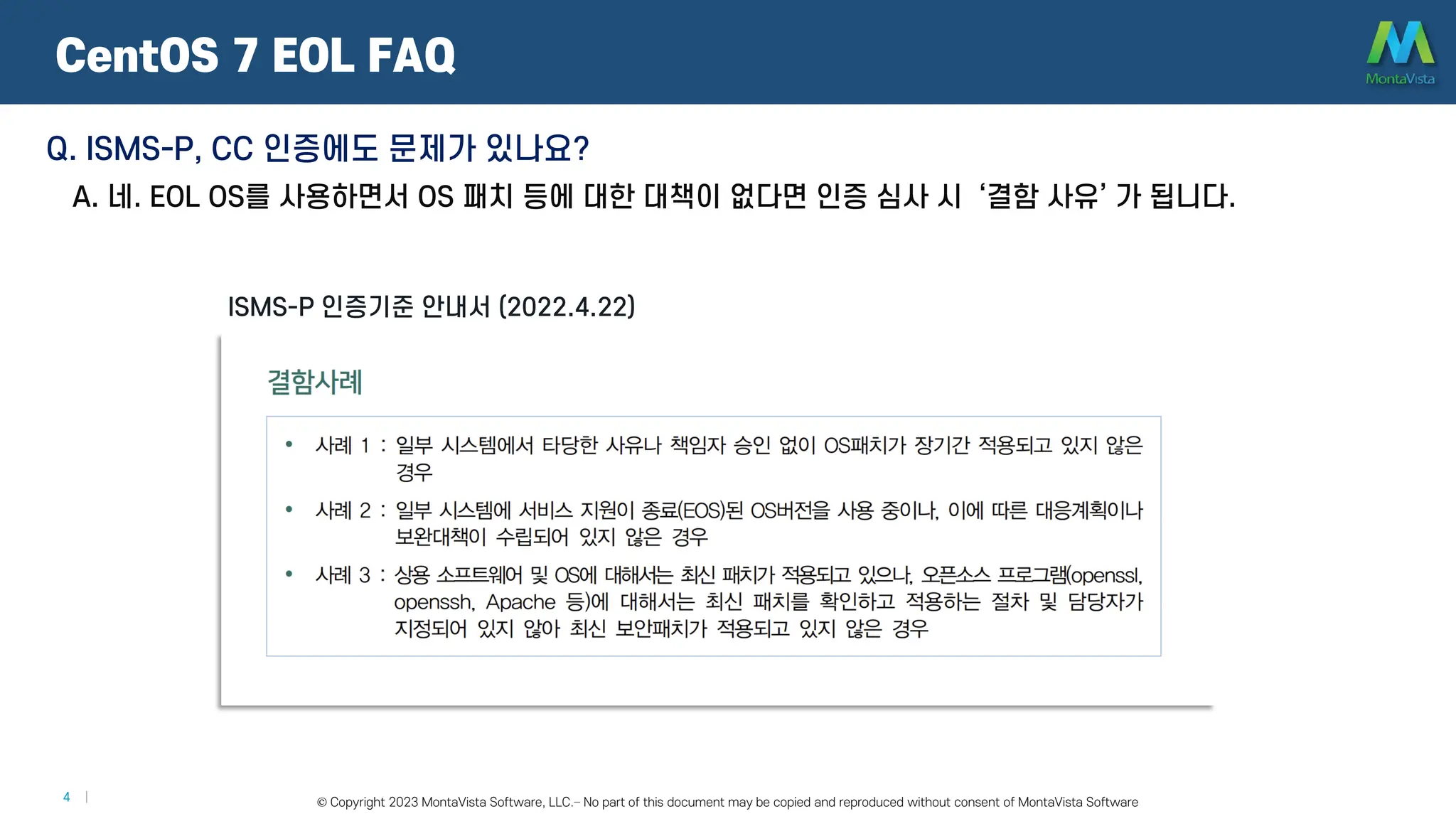 © 2016 MontaVista Software, LLC.– Confidential and Proprietary Information
4 | © Copyright 2023 MontaVista Software, LLC.– No part of this document may be copied and reproduced without consent of MontaVista Software
CentOS 7 EOL FAQ
ISMS-P 인증기준 안내서 (2022.4.22)
Q. ISMS-P, CC 인증에도 문제가 있나요?
A. 네. EOL OS를 사용하면서 OS 패치 등에 대한 대책이 없다면 인증 심사 시 ‘결함 사유’ 가 됩니다.
 