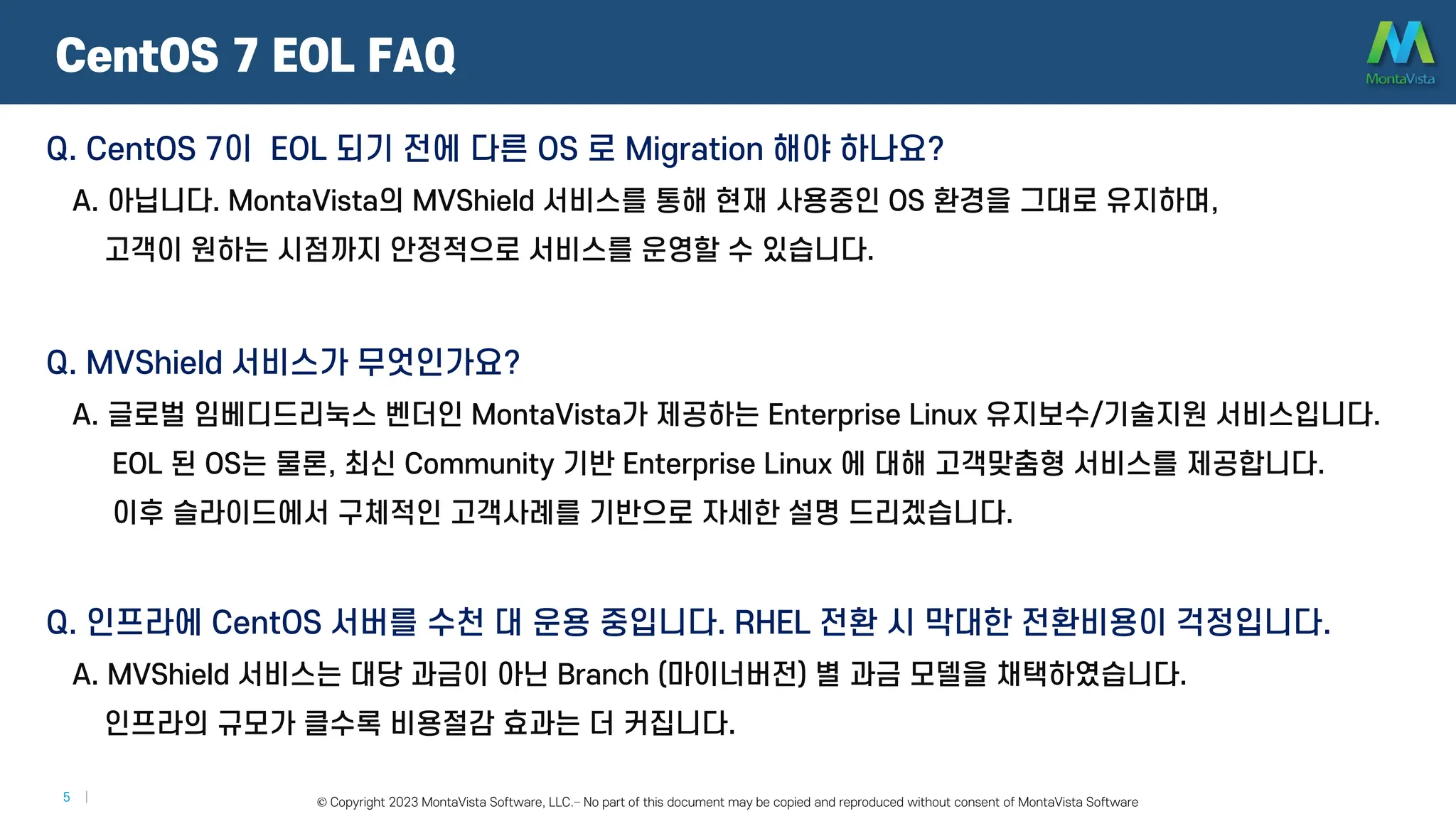 © 2016 MontaVista Software, LLC.– Confidential and Proprietary Information
5 | © Copyright 2023 MontaVista Software, LLC.– No part of this document may be copied and reproduced without consent of MontaVista Software
CentOS 7 EOL FAQ
Q. CentOS 7이 EOL 되기 전에 다른 OS 로 Migration 해야 하나요?
A. 아닙니다. MontaVista의 MVShield 서비스를 통해 현재 사용중인 OS 환경을 그대로 유지하며,
고객이 원하는 시점까지 안정적으로 서비스를 운영할 수 있습니다.
Q. MVShield 서비스가 무엇인가요?
A. 글로벌 임베디드리눅스 벤더인 MontaVista가 제공하는 Enterprise Linux 유지보수/기술지원 서비스입니다.
EOL 된 OS는 물론, 최신 Community 기반 Enterprise Linux 에 대해 고객맞춤형 서비스를 제공합니다.
이후 슬라이드에서 구체적인 고객사례를 기반으로 자세한 설명 드리겠습니다.
Q. 인프라에 CentOS 서버를 수천 대 운용 중입니다. RHEL 전환 시 막대한 전환비용이 걱정입니다.
A. MVShield 서비스는 대당 과금이 아닌 Branch (마이너버전) 별 과금 모델을 채택하였습니다.
인프라의 규모가 클수록 비용절감 효과는 더 커집니다.
 