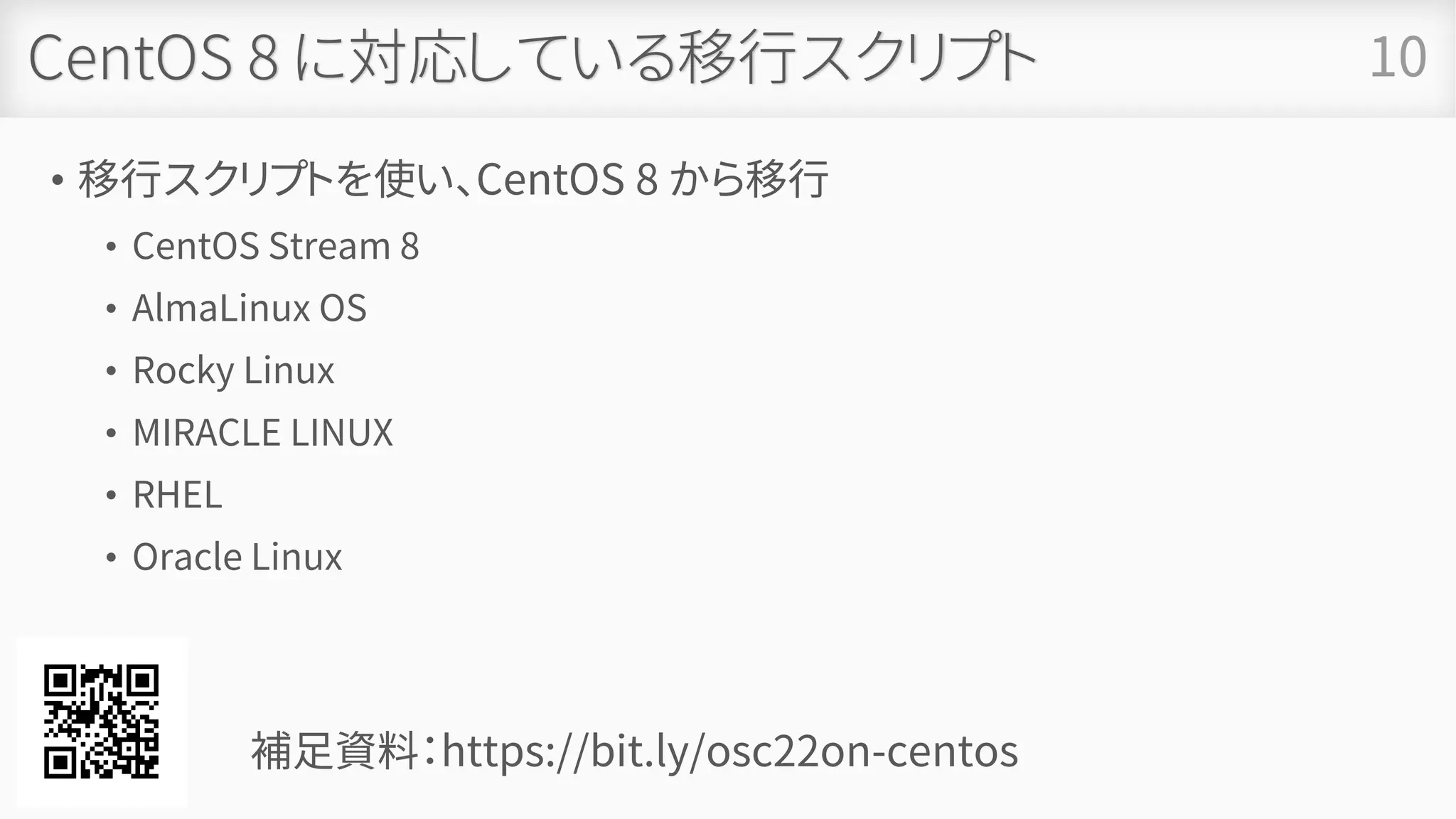 CentOS 8 に対応している移行スクリプト
• 移行スクリプトを使い、CentOS 8 から移行
• CentOS Stream 8
• AlmaLinux OS
• Rocky Linux
• MIRACLE LINUX
• RHEL
• Oracle Linux
10
補足資料：https://bit.ly/osc22on-centos
 