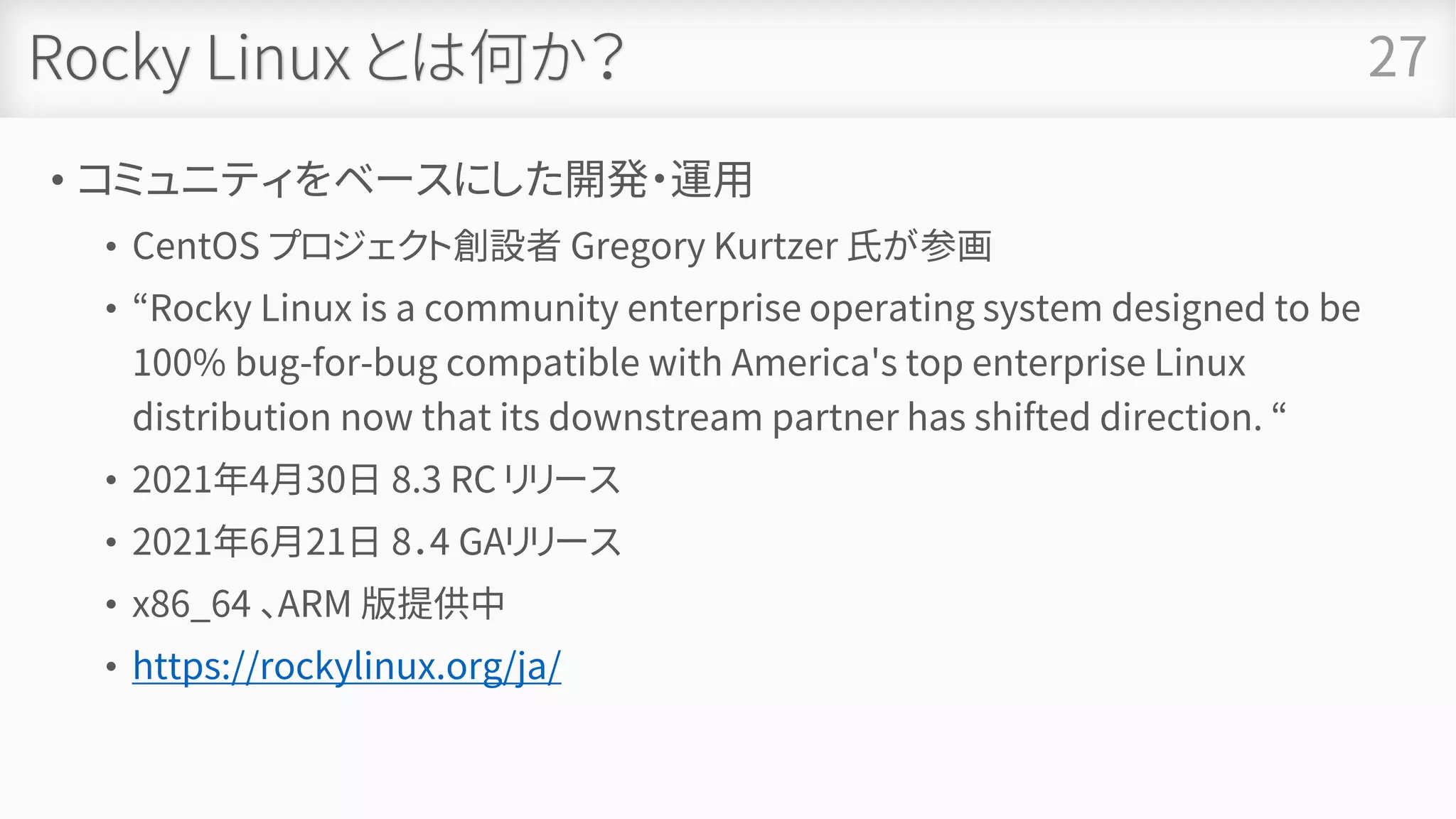 Rocky Linux とは何か？
• コミュニティをベースにした開発・運用
• CentOS プロジェクト創設者 Gregory Kurtzer 氏が参画
• “Rocky Linux is a community enterprise operating system designed to be
100% bug-for-bug compatible with America's top enterprise Linux
distribution now that its downstream partner has shifted direction. “
• 2021年4月30日 8.3 RC リリース
• 2021年6月21日 8．4 GAリリース
• x86_64 、ARM 版提供中
• https://rockylinux.org/ja/
27
 