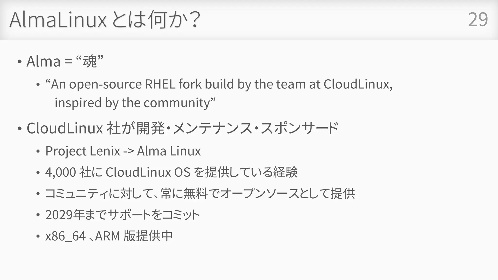 AlmaLinux とは何か？
• Alma = “魂”
• “An open-source RHEL fork build by the team at CloudLinux,
inspired by the community”
• CloudLinux 社が開発・メンテナンス・スポンサード
• Project Lenix -> Alma Linux
• 4,000 社に CloudLinux OS を提供している経験
• コミュニティに対して、常に無料でオープンソースとして提供
• 2029年までサポートをコミット
• x86_64 、ARM 版提供中
29
 