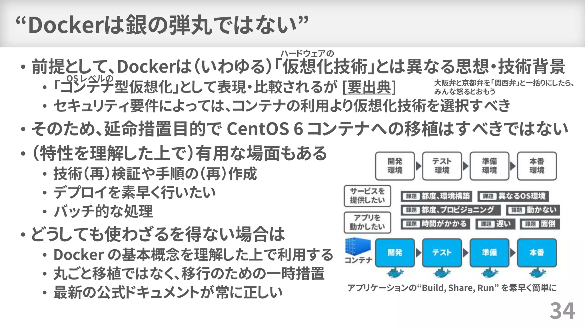 “Dockerは銀の弾丸ではない”
• 前提として、Dockerは（いわゆる）「仮想化技術」とは異なる思想・技術背景
• 「コンテナ型仮想化」として表現・比較されるが [要出典]
• セキュリティ要件によっては、コンテナの利用より仮想化技術を選択すべき
• そのため、延命措置目的で CentOS 6 コンテナへの移植はすべきではない
• （特性を理解した上で）有用な場面もある
• 技術（再）検証や手順の（再）作成
• デプロイを素早く行いたい
• バッチ的な処理
• どうしても使わざるを得ない場合は
• Docker の基本概念を理解した上で利用する
• 丸ごと移植ではなく、移行のための一時措置
• 最新の公式ドキュメントが常に正しい
34
アプリケーションの“Build, Share, Run” を素早く簡単に
ハードウェアの
大阪弁と京都弁を「関西弁」と一括りにしたら、
みんな怒るとおもう
OS レベルの
 