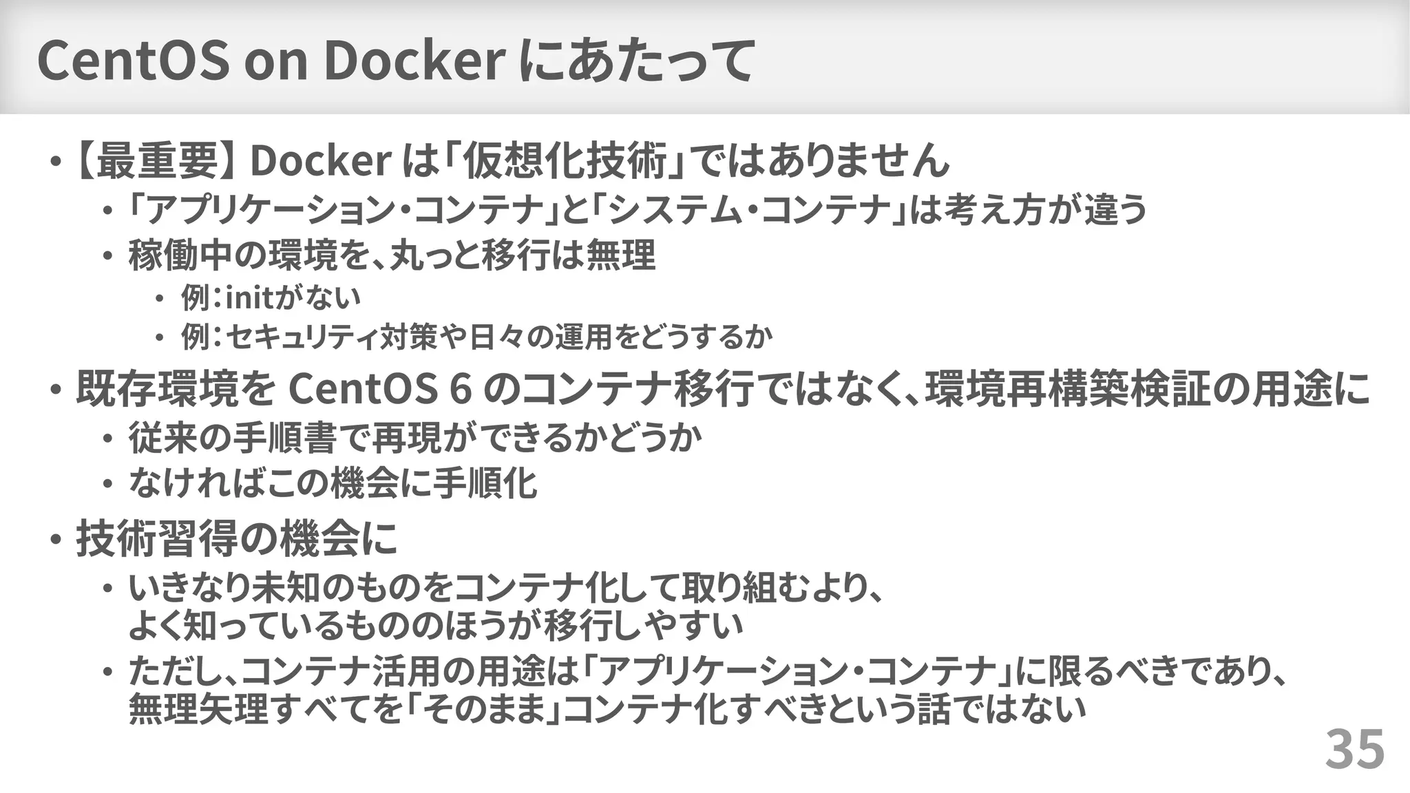 CentOS on Docker にあたって
• 【最重要】 Docker は「仮想化技術」ではありません
• 「アプリケーション・コンテナ」と「システム・コンテナ」は考え方が違う
• 稼働中の環境を、丸っと移行は無理
• 例：initがない
• 例：セキュリティ対策や日々の運用をどうするか
• 既存環境を CentOS 6 のコンテナ移行ではなく、環境再構築検証の用途に
• 従来の手順書で再現ができるかどうか
• なければこの機会に手順化
• 技術習得の機会に
• いきなり未知のものをコンテナ化して取り組むより、
よく知っているもののほうが移行しやすい
• ただし、コンテナ活用の用途は「アプリケーション・コンテナ」に限るべきであり、
無理矢理すべてを「そのまま」コンテナ化すべきという話ではない
35
 