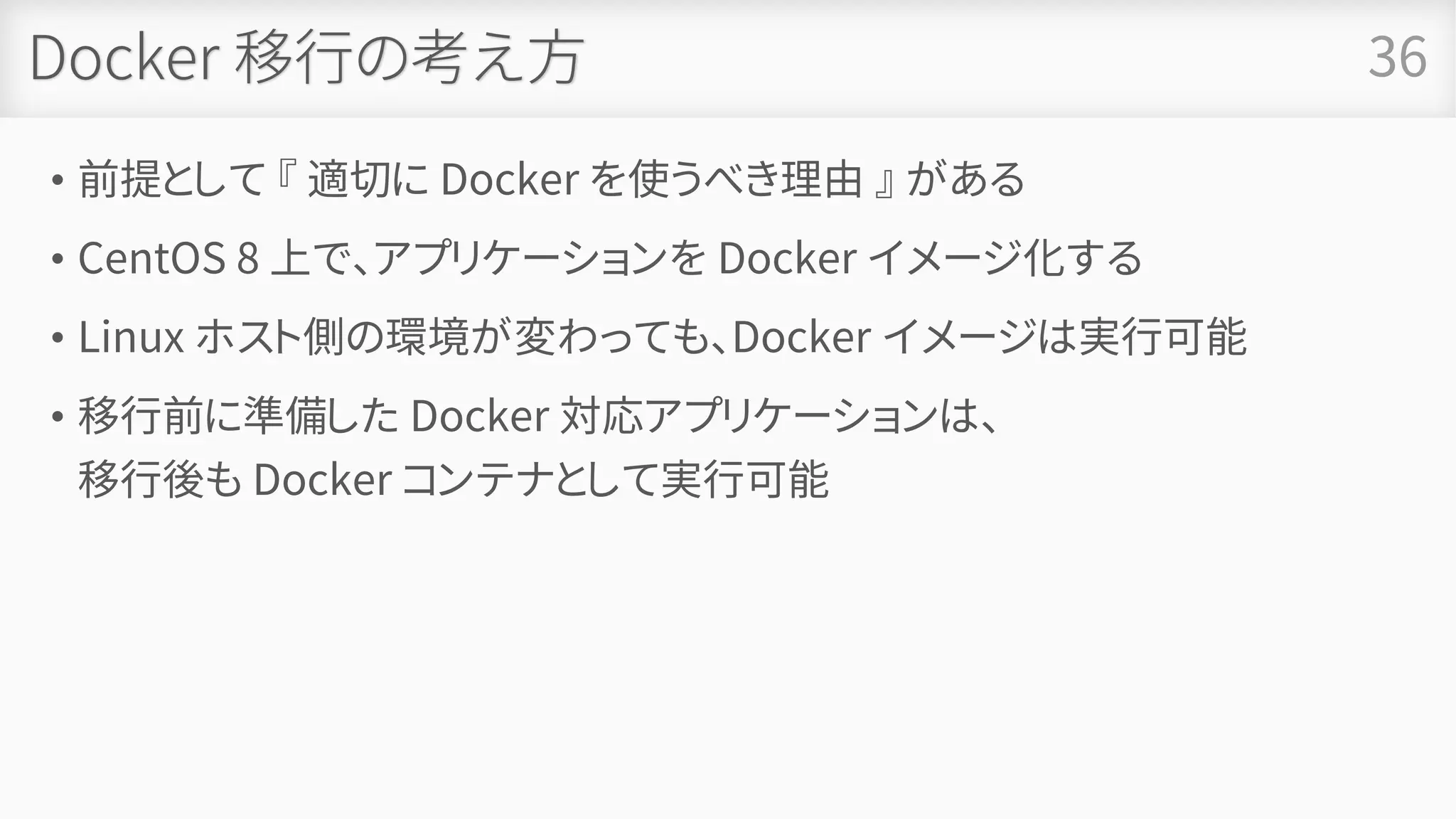 Docker 移行の考え方
• 前提として 『 適切に Docker を使うべき理由 』 がある
• CentOS 8 上で、アプリケーションを Docker イメージ化する
• Linux ホスト側の環境が変わっても、Docker イメージは実行可能
• 移行前に準備した Docker 対応アプリケーションは、
移行後も Docker コンテナとして実行可能
36
 