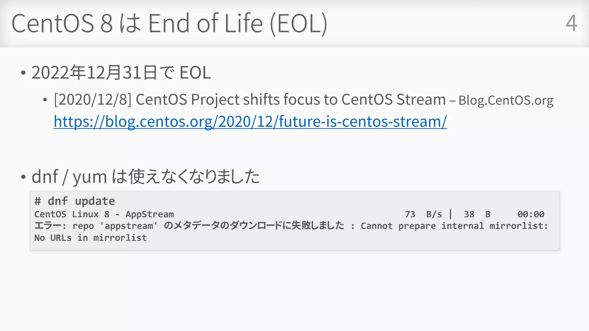 CentOS 8 は End of Life (EOL)
• 2022年12月31日で EOL
• [2020/12/8] CentOS Project shifts focus to CentOS Stream – Blog.CentOS.org
https://blog.centos.org/2020/12/future-is-centos-stream/
• dnf / yum は使えなくなりました
4
# dnf update
CentOS Linux 8 - AppStream 73 B/s | 38 B 00:00
エラー: repo 'appstream' のメタデータのダウンロードに失敗しました : Cannot prepare internal mirrorlist:
No URLs in mirrorlist
 
