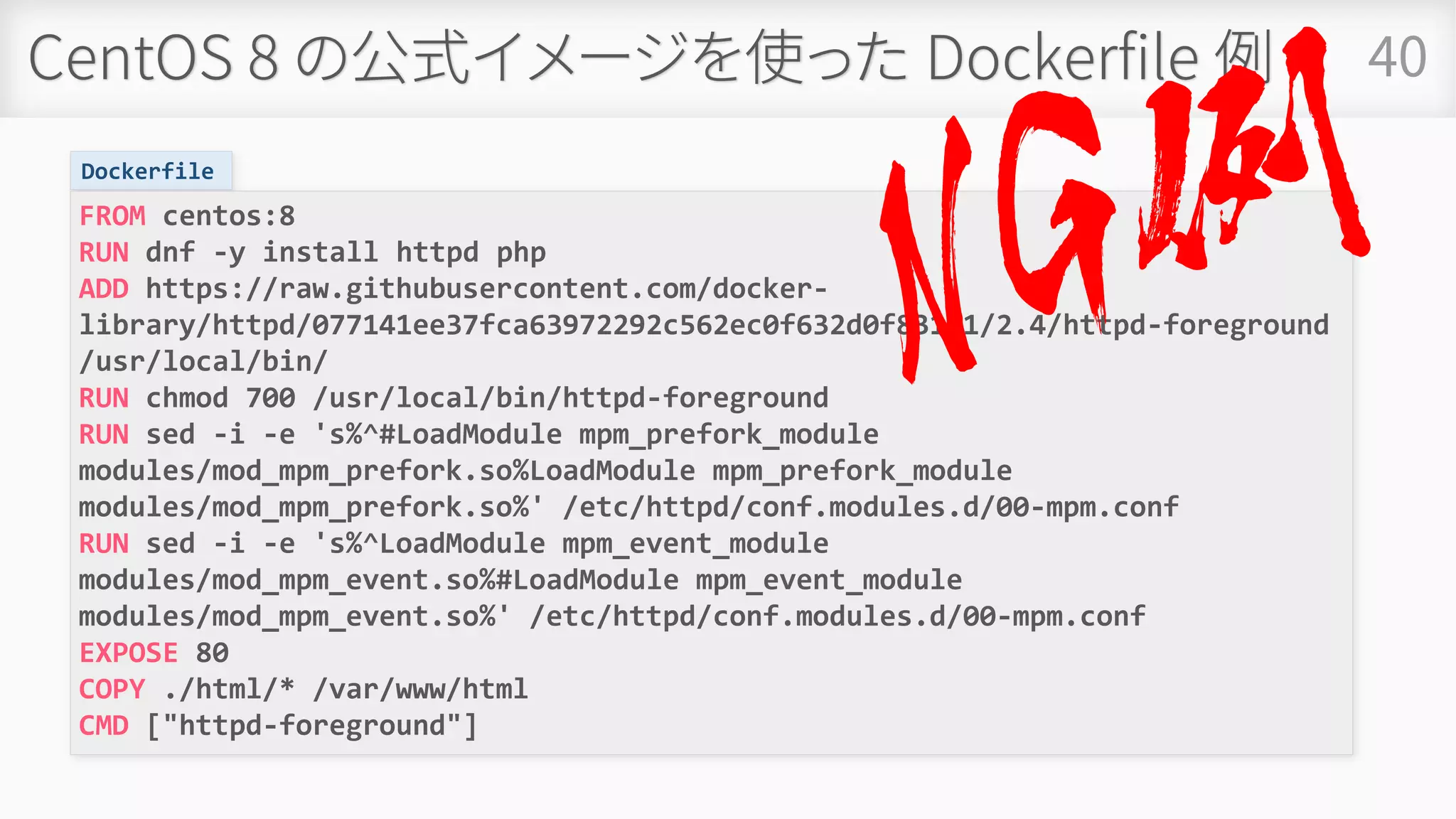 CentOS 8 の公式イメージを使った Dockerfile 例 40
Dockerfile
FROM centos:8
RUN dnf -y install httpd php
ADD https://raw.githubusercontent.com/docker-
library/httpd/077141ee37fca63972292c562ec0f632d0f831b1/2.4/httpd-foreground
/usr/local/bin/
RUN chmod 700 /usr/local/bin/httpd-foreground
RUN sed -i -e 's%^#LoadModule mpm_prefork_module
modules/mod_mpm_prefork.so%LoadModule mpm_prefork_module
modules/mod_mpm_prefork.so%' /etc/httpd/conf.modules.d/00-mpm.conf
RUN sed -i -e 's%^LoadModule mpm_event_module
modules/mod_mpm_event.so%#LoadModule mpm_event_module
modules/mod_mpm_event.so%' /etc/httpd/conf.modules.d/00-mpm.conf
EXPOSE 80
COPY ./html/* /var/www/html
CMD ["httpd-foreground"]
 