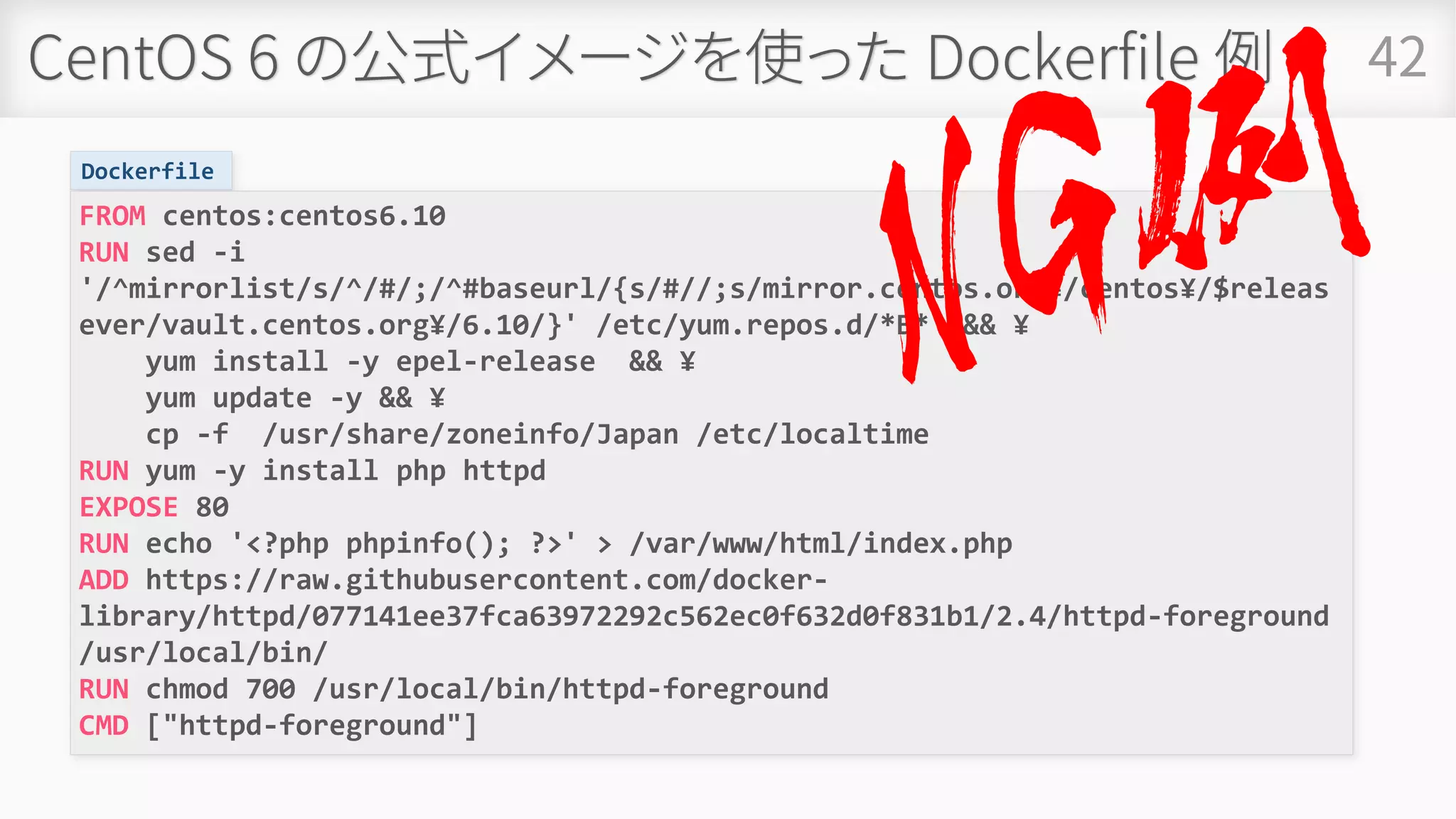 CentOS 6 の公式イメージを使った Dockerfile 例 42
Dockerfile
FROM centos:centos6.10
RUN sed -i
'/^mirrorlist/s/^/#/;/^#baseurl/{s/#//;s/mirror.centos.org¥/centos¥/$releas
ever/vault.centos.org¥/6.10/}' /etc/yum.repos.d/*B* && ¥
yum install -y epel-release && ¥
yum update -y && ¥
cp -f /usr/share/zoneinfo/Japan /etc/localtime
RUN yum -y install php httpd
EXPOSE 80
RUN echo '<?php phpinfo(); ?>' > /var/www/html/index.php
ADD https://raw.githubusercontent.com/docker-
library/httpd/077141ee37fca63972292c562ec0f632d0f831b1/2.4/httpd-foreground
/usr/local/bin/
RUN chmod 700 /usr/local/bin/httpd-foreground
CMD ["httpd-foreground"]
 