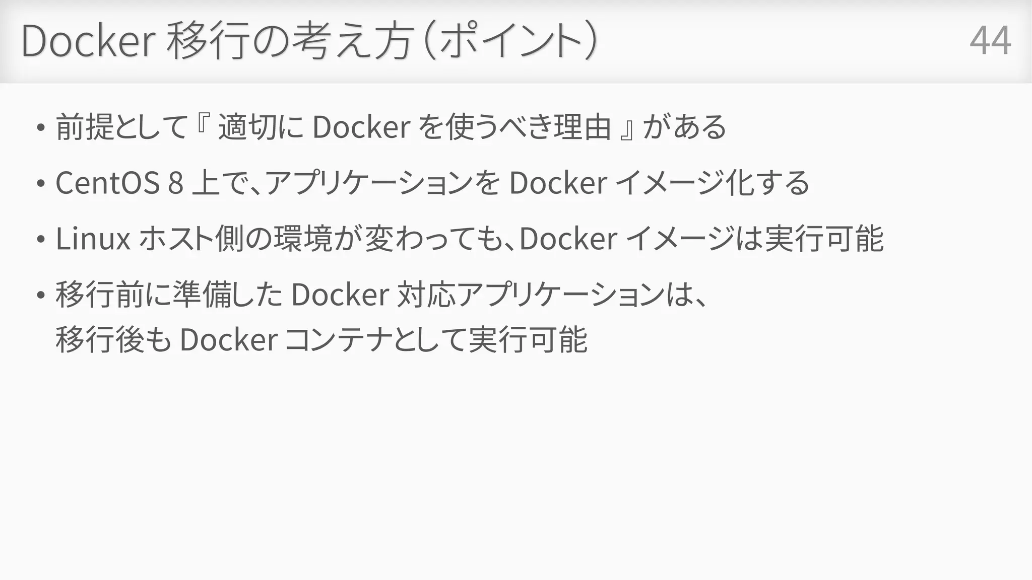 Docker 移行の考え方（ポイント）
• 前提として 『 適切に Docker を使うべき理由 』 がある
• CentOS 8 上で、アプリケーションを Docker イメージ化する
• Linux ホスト側の環境が変わっても、Docker イメージは実行可能
• 移行前に準備した Docker 対応アプリケーションは、
移行後も Docker コンテナとして実行可能
44
 