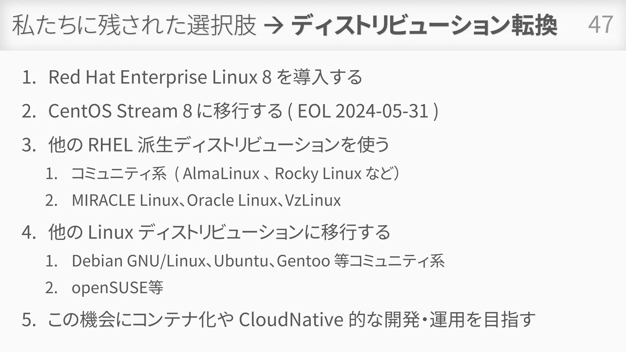 私たちに残された選択肢 → ディストリビューション転換
1. Red Hat Enterprise Linux 8 を導入する
2. CentOS Stream 8 に移行する ( EOL 2024-05-31 )
3. 他の RHEL 派生ディストリビューションを使う
1. コミュニティ系 ( AlmaLinux 、 Rocky Linux など）
2. MIRACLE Linux、Oracle Linux、VzLinux
4. 他の Linux ディストリビューションに移行する
1. Debian GNU/Linux、Ubuntu、Gentoo 等コミュニティ系
2. openSUSE等
5. この機会にコンテナ化や CloudNative 的な開発・運用を目指す
47
 