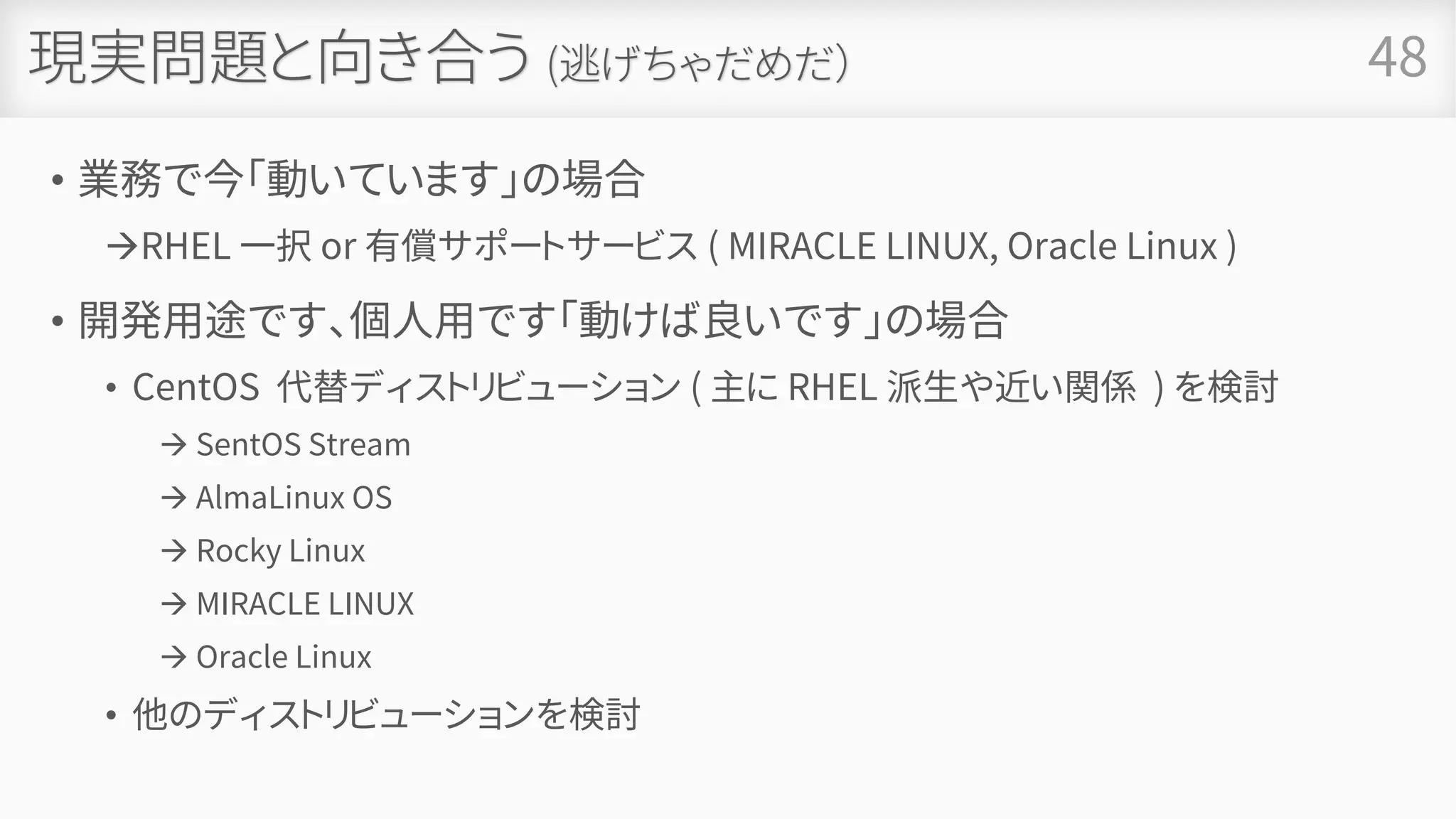現実問題と向き合う (逃げちゃだめだ）
• 業務で今「動いています」の場合
→RHEL 一択 or 有償サポートサービス ( MIRACLE LINUX, Oracle Linux )
• 開発用途です、個人用です「動けば良いです」の場合
• CentOS 代替ディストリビューション ( 主に RHEL 派生や近い関係 ) を検討
→ SentOS Stream
→ AlmaLinux OS
→ Rocky Linux
→ MIRACLE LINUX
→ Oracle Linux
• 他のディストリビューションを検討
• 死んだふりをする
48
 