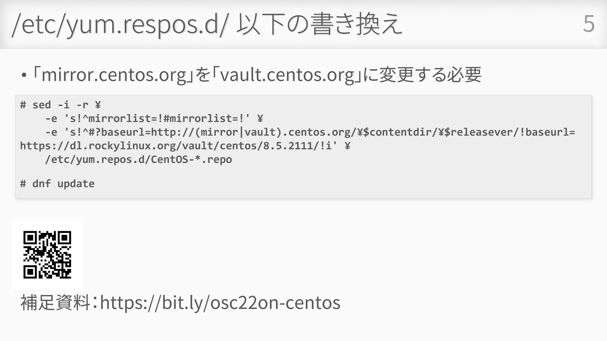 /etc/yum.respos.d/ 以下の書き換え
• 「mirror.centos.org」を「vault.centos.org」に変更する必要
5
# sed -i -r ¥
-e 's!^mirrorlist=!#mirrorlist=!' ¥
-e 's!^#?baseurl=http://(mirror|vault).centos.org/¥$contentdir/¥$releasever/!baseurl=
https://dl.rockylinux.org/vault/centos/8.5.2111/!i' ¥
/etc/yum.repos.d/CentOS-*.repo
# dnf update
補足資料：https://bit.ly/osc22on-centos
 