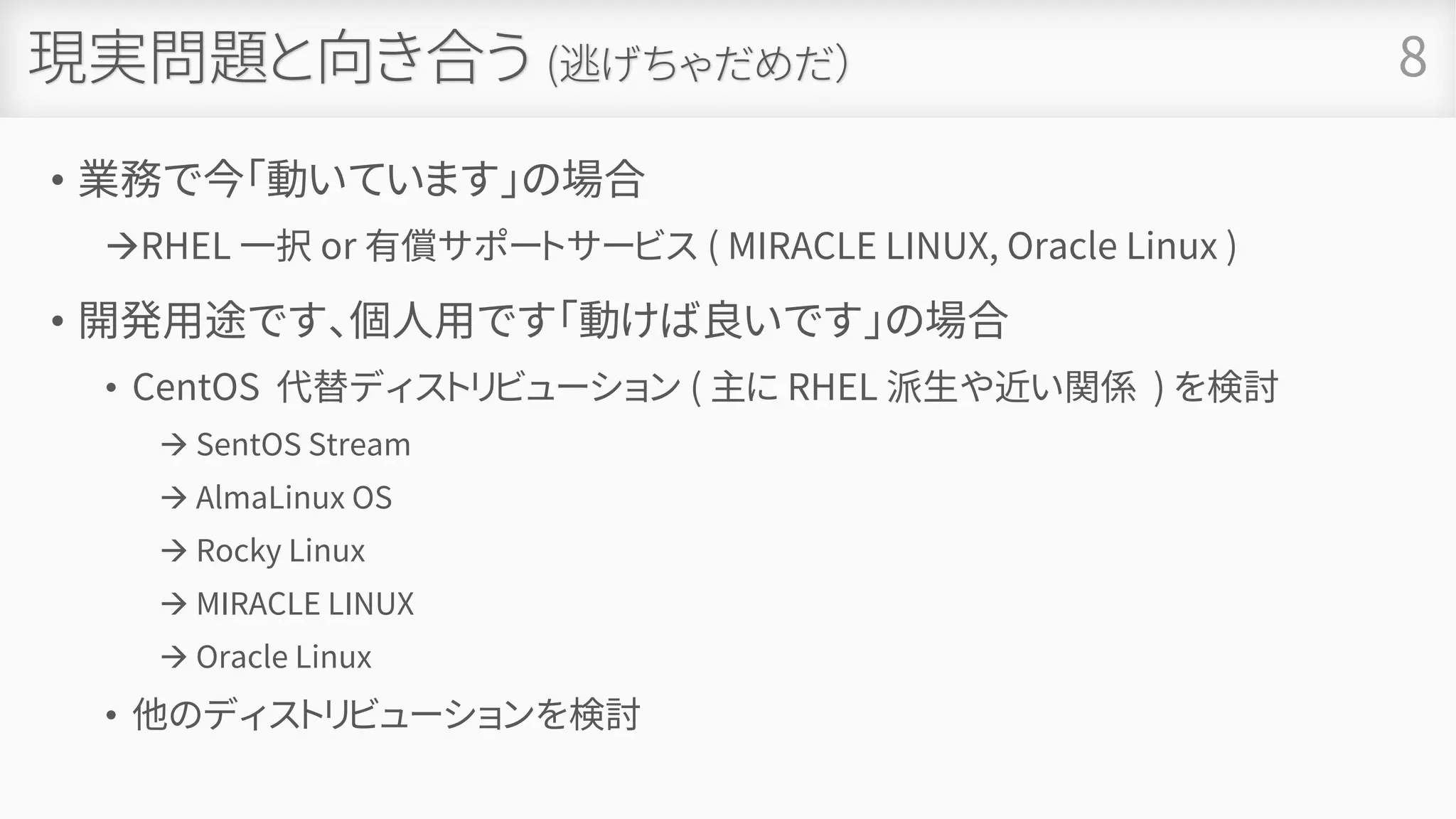 現実問題と向き合う (逃げちゃだめだ）
• 業務で今「動いています」の場合
→RHEL 一択 or 有償サポートサービス ( MIRACLE LINUX, Oracle Linux )
• 開発用途です、個人用です「動けば良いです」の場合
• CentOS 代替ディストリビューション ( 主に RHEL 派生や近い関係 ) を検討
→ SentOS Stream
→ AlmaLinux OS
→ Rocky Linux
→ MIRACLE LINUX
→ Oracle Linux
• 他のディストリビューションを検討
• 死んだふりをする
8
 