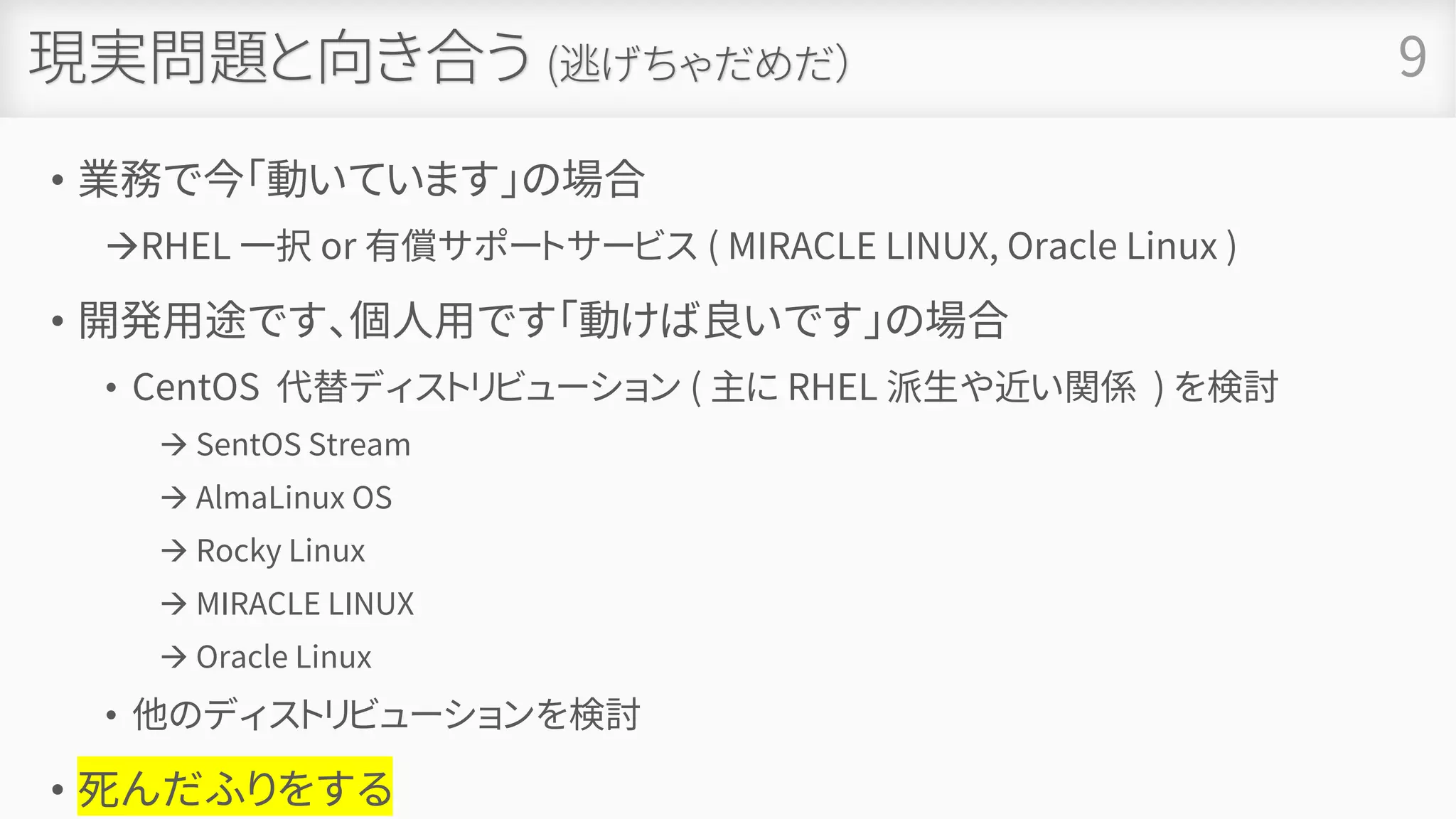 現実問題と向き合う (逃げちゃだめだ）
• 業務で今「動いています」の場合
→RHEL 一択 or 有償サポートサービス ( MIRACLE LINUX, Oracle Linux )
• 開発用途です、個人用です「動けば良いです」の場合
• CentOS 代替ディストリビューション ( 主に RHEL 派生や近い関係 ) を検討
→ SentOS Stream
→ AlmaLinux OS
→ Rocky Linux
→ MIRACLE LINUX
→ Oracle Linux
• 他のディストリビューションを検討
• 死んだふりをする
9
 