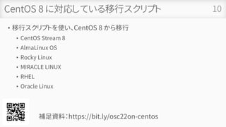 CentOS 8 に対応している移行スクリプト
• 移行スクリプトを使い、CentOS 8 から移行
• CentOS Stream 8
• AlmaLinux OS
• Rocky Linux
• MIRACLE LINUX
• RHEL
• Oracle Linux
10
補足資料：https://bit.ly/osc22on-centos
 