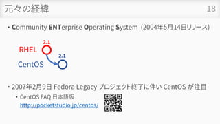 元々の経緯
• Community ENTerprise Operating System (2004年5月14日リリース)
• 2007年2月9日 Fedora Legacy プロジェクト終了に伴い CentOS が注目
• CentOS FAQ 日本語版
http://pocketstudio.jp/centos/
18
RHEL
2.1
CentOS
2.1
 