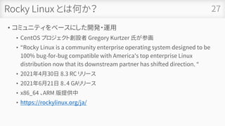 Rocky Linux とは何か？
• コミュニティをベースにした開発・運用
• CentOS プロジェクト創設者 Gregory Kurtzer 氏が参画
• “Rocky Linux is a community enterprise operating system designed to be
100% bug-for-bug compatible with America's top enterprise Linux
distribution now that its downstream partner has shifted direction. “
• 2021年4月30日 8.3 RC リリース
• 2021年6月21日 8．4 GAリリース
• x86_64 、ARM 版提供中
• https://rockylinux.org/ja/
27
 