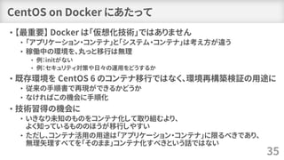 CentOS on Docker にあたって
• 【最重要】 Docker は「仮想化技術」ではありません
• 「アプリケーション・コンテナ」と「システム・コンテナ」は考え方が違う
• 稼働中の環境を、丸っと移行は無理
• 例：initがない
• 例：セキュリティ対策や日々の運用をどうするか
• 既存環境を CentOS 6 のコンテナ移行ではなく、環境再構築検証の用途に
• 従来の手順書で再現ができるかどうか
• なければこの機会に手順化
• 技術習得の機会に
• いきなり未知のものをコンテナ化して取り組むより、
よく知っているもののほうが移行しやすい
• ただし、コンテナ活用の用途は「アプリケーション・コンテナ」に限るべきであり、
無理矢理すべてを「そのまま」コンテナ化すべきという話ではない
35
 