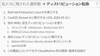 私たちに残された選択肢 → ディストリビューション転換
1. Red Hat Enterprise Linux 8 を導入する
2. CentOS Stream 8 に移行する ( EOL 2024-05-31 )
3. 他の RHEL 派生ディストリビューションを使う
1. コミュニティ系 ( AlmaLinux 、 Rocky Linux など）
2. MIRACLE Linux、Oracle Linux、VzLinux
4. 他の Linux ディストリビューションに移行する
1. Debian GNU/Linux、Ubuntu、Gentoo 等コミュニティ系
2. openSUSE等
5. この機会にコンテナ化や CloudNative 的な開発・運用を目指す
7
 